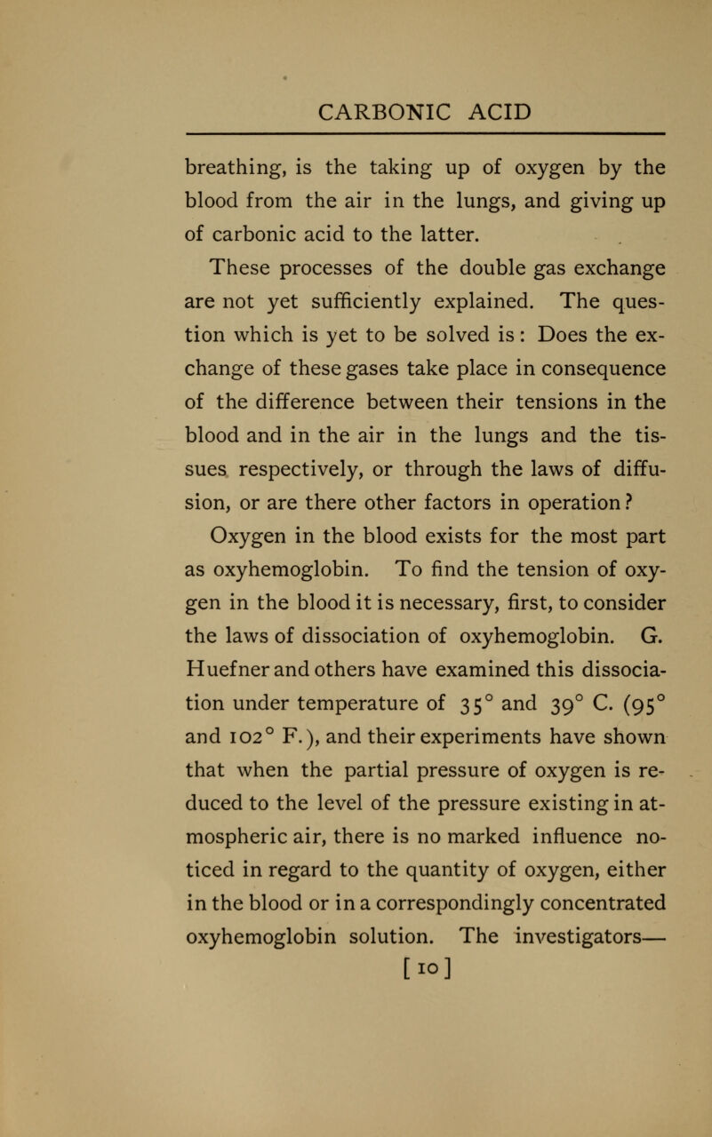 breathing, is the taking up of oxygen by the blood from the air in the lungs, and giving up of carbonic acid to the latter. These processes of the double gas exchange are not yet sufficiently explained. The ques- tion which is yet to be solved is: Does the ex- change of these gases take place in consequence of the difference between their tensions in the blood and in the air in the lungs and the tis- sues respectively, or through the laws of diffu- sion, or are there other factors in operation ? Oxygen in the blood exists for the most part as oxyhemoglobin. To find the tension of oxy- gen in the blood it is necessary, first, to consider the laws of dissociation of oxyhemoglobin. G. Huefner and others have examined this dissocia- tion under temperature of 35° and 39^ C. (95^ and 102° F.), and their experiments have shown that when the partial pressure of oxygen is re- duced to the level of the pressure existing in at- mospheric air, there is no marked influence no- ticed in regard to the quantity of oxygen, either in the blood or in a correspondingly concentrated oxyhemoglobin solution. The investigators— [10]