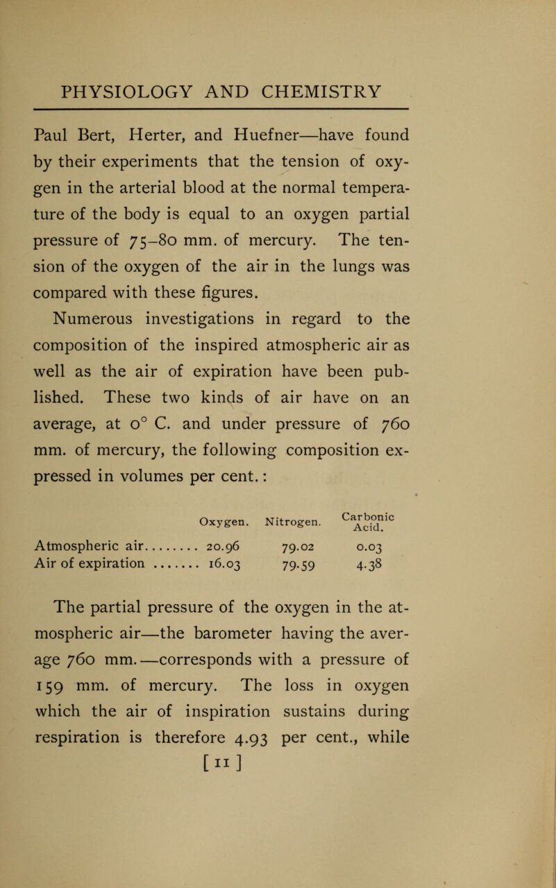 Paul Bert, Herter, and Huefner—have found by their experiments that the tension of oxy- gen in the arterial blood at the normal tempera- ture of the body is equal to an oxygen partial pressure of 7S-8o mm. of mercury. The ten- sion of the oxygen of the air in the lungs was compared with these figures. Numerous investigations in regard to the composition of the inspired atmospheric air as well as the air of expiration have been pub- lished. These two kinds of air have on an average, at o C. and under pressure of 760 mm. of mercury, the following composition ex- pressed in volumes per cent.: Oxygen. Nitrogen. ^^^^^^^^^ Atmospheric air 20.96 79.02 0.03 Air of expiration 16.03 79-59 4-3^ The partial pressure of the oxygen in the at- mospheric air—the barometer having the aver- age 760 mm.—corresponds with a pressure of 159 mm. of mercury. The loss in oxygen which the air of inspiration sustains during respiration is therefore 4.93 per cent., while