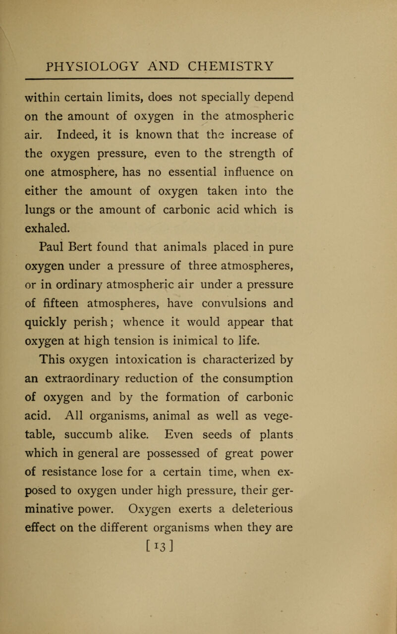 within certain limits, does not specially depend on the amount of oxygen in the atmospheric air. Indeed, it is known that the increase of the oxygen pressure, even to the strength of one atmosphere, has no essential influence on either the amount of oxygen taken into the lungs or the amount of carbonic acid which is exhaled. Paul Bert found that animals placed in pure oxygen under a pressure of three atmospheres, or in ordinary atmospheric air under a pressure of fifteen atmospheres, have convulsions and quickly perish; whence it would appear that oxygen at high tension is inimical to life. This oxygen intoxication is characterized by an extraordinary reduction of the consumption of oxygen and by the formation of carbonic acid. All organisms, animal as well as vege- table, succumb alike. Even seeds of plants which in general are possessed of great power of resistance lose for a certain time, when ex- posed to oxygen under high pressure, their ger- minative power. Oxygen exerts a deleterious effect on the different organisms when they are [13]