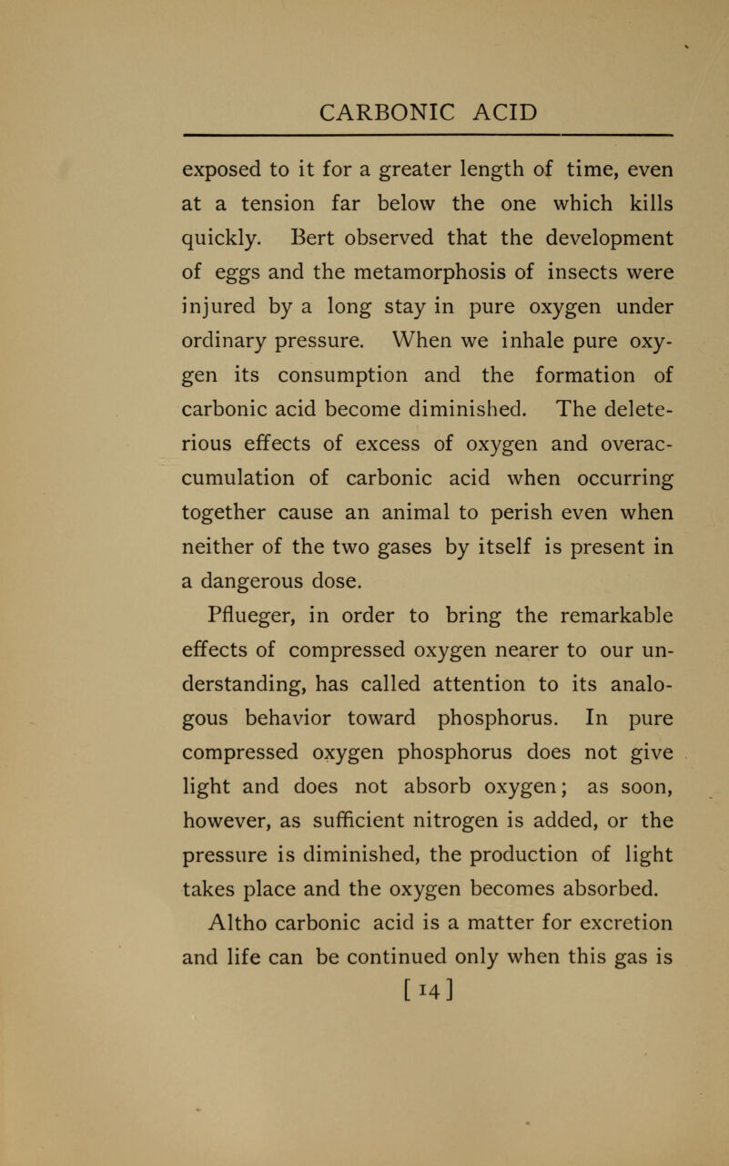 exposed to it for a greater length of time, even at a tension far below the one which kills quickly. Bert observed that the development of eggs and the metamorphosis of insects were injured by a long stay in pure oxygen under ordinary pressure. When we inhale pure oxy- gen its consumption and the formation of carbonic acid become diminished. The delete- rious effects of excess of oxygen and overac- cumulation of carbonic acid when occurring together cause an animal to perish even when neither of the two gases by itself is present in a dangerous dose. Pflueger, in order to bring the remarkable effects of compressed oxygen nearer to our un- derstanding, has called attention to its analo- gous behavior toward phosphorus. In pure compressed oxygen phosphorus does not give light and does not absorb oxygen; as soon, however, as sufficient nitrogen is added, or the pressure is diminished, the production of light takes place and the oxygen becomes absorbed. Altho carbonic acid is a matter for excretion and life can be continued only when this gas is [14]