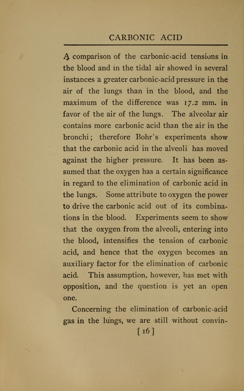 J^ comparison of the carbonic-acid tensions in the blood and in the tidal air showed in several instances a greater carbonic-acid pressure in the air of the lungs than in the blood, and the maximum of the difference was 17.2 mm. in favor of the air of the lungs. The alveolar air contains more carbonic acid than the air in the bronchi; therefore Bohr's experiments show that the carbonic acid in the alveoli has moved against the higher pressure. It has been as- sumed that the oxygen has a certain significance in regard to the elimination of carbonic acid in the lungs. Some attribute to oxygen the power to drive the carbonic acid out of its combina- tions in the blood. Experiments seem to show that the oxygen from the alveoli, entering into the blood, intensifies the tension of carbonic acid, and hence that the oxygen becomes an auxiliary factor for the elimination of carbonic acid. This assumption, however, has met with opposition, and the question is yet an open one. Concerning the elimination of carbonic-acid gas in the lungs, we are still without convin- [16]