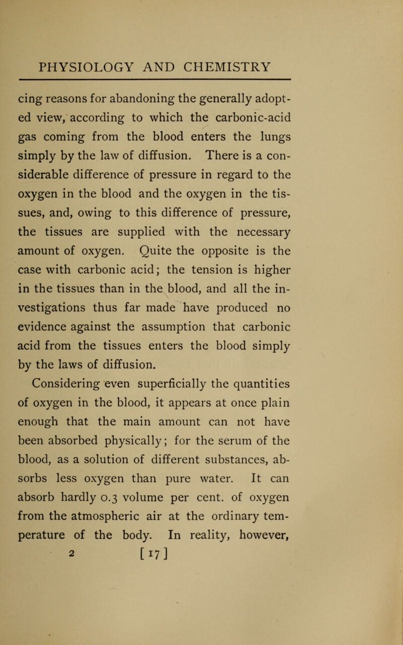 cing reasons for abandoning the generally adopt- ed view/according to which the carbonic-acid gas coming from the blood enters the lungs simply by the law of diffusion. There is a con- siderable difference of pressure in regard to the oxygen in the blood and the oxygen in the tis- sues, and, owing to this difference of pressure, the tissues are supplied with the necessary amount of oxygen. Quite the opposite is the case with carbonic acid; the tension is higher in the tissues than in the blood, and all the in- vestigations thus far made have produced no evidence against the assumption that carbonic acid from the tissues enters the blood simply by the laws of diffusion. Considering even superficially the quantities of oxygen in the blood, it appears at once plain enough that the main amount can not have been absorbed physically; for the serum of the blood, as a solution of different substances, ab- sorbs less oxygen than pure water. It can absorb hardly 0.3 volume per cent, of oxygen from the atmospheric air at the ordinary tem- perature of the body. In reality, however, 2 [17]