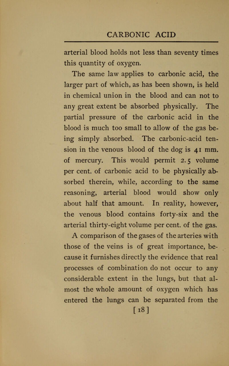 arterial blood holds not less than seventy times this quantity of oxygen. The same law applies to carbonic acid, the larger part of which, as has been shown, is held in chemical union in the blood and can not to any great extent be absorbed physically. The partial pressure of the carbonic acid in the blood is much too small to allow of the gas be- ing simply absorbed. The carbonic-acid ten- sion in the venous blood of the dog is 41 mm. of mercury. This would permit 2.5 volume per cent, of carbonic acid to be physically ab- sorbed therein, while, according to the same reasoning, arterial blood would show only about half that amount. In reality, however, the venous blood contains forty-six and the arterial thirty-eight volume per cent, of the gas. A comparison of the gases of the arteries with those of the veins is of great importance, be- cause it furnishes directly the evidence that real processes of combination do not occur to any considerable extent in the lungs, but that al- most the whole amount of oxygen which has entered the lungs can be separated from the [18]