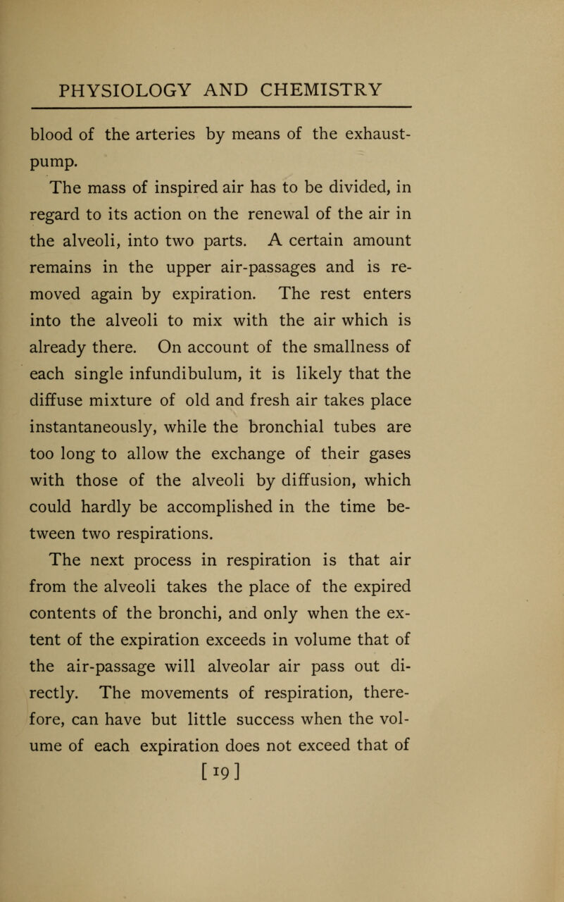 blood of the arteries by means of the exhaust- pump. The mass of inspired air has to be divided, in regard to its action on the renewal of the air in the alveoli, into two parts. A certain amount remains in the upper air-passages and is re- moved again by expiration. The rest enters into the alveoli to mix with the air which is already there. On account of the smallness of each single infundibulum, it is likely that the diffuse mixture of old and fresh air takes place instantaneously, while the bronchial tubes are too long to allow the exchange of their gases with those of the alveoli by diffusion, which could hardly be accomplished in the time be- tween two respirations. The next process in respiration is that air from the alveoli takes the place of the expired contents of the bronchi, and only when the ex- tent of the expiration exceeds in volume that of the air-passage will alveolar air pass out di- rectly. The movements of respiration, there- fore, can have but little success when the vol- ume of each expiration does not exceed that of [19]