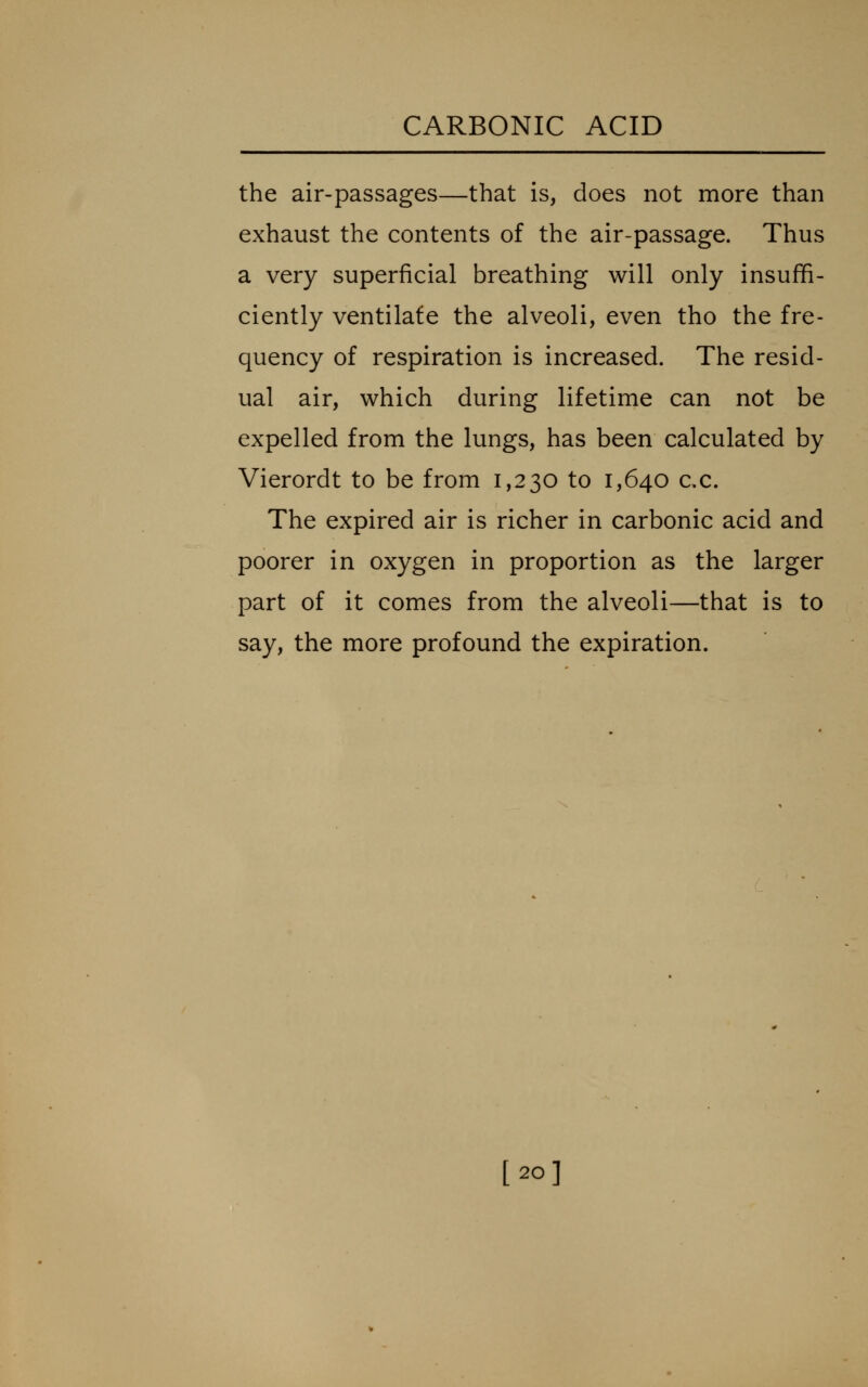 the air-passages—that is, does not more than exhaust the contents of the air-passage. Thus a very superficial breathing will only insuffi- ciently ventilafe the alveoli, even tho the fre- quency of respiration is increased. The resid- ual air, which during lifetime can not be expelled from the lungs, has been calculated by Vierordt to be from 1,230 to 1,640 c.c. The expired air is richer in carbonic acid and poorer in oxygen in proportion as the larger part of it comes from the alveoli—that is to say, the more profound the expiration. [20]