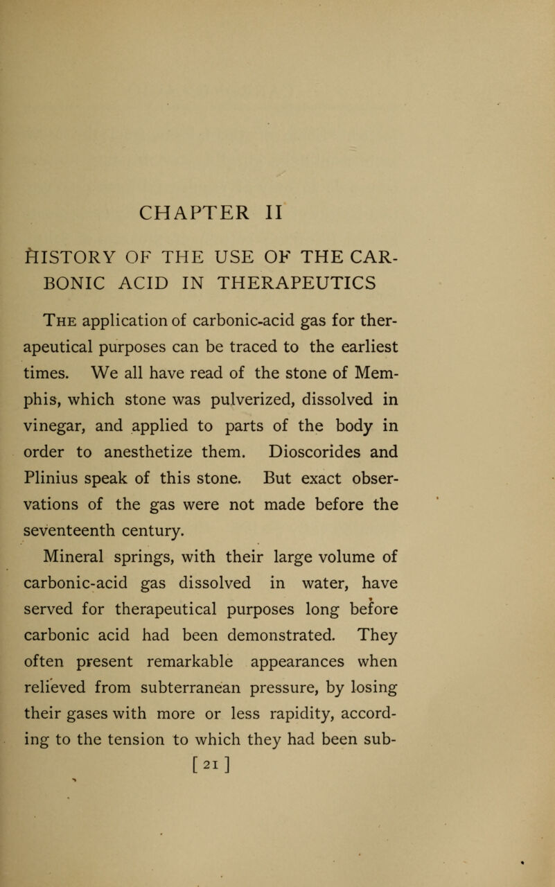 CHAPTER II tllSTORY OF THE USE OF THE CAR- BONIC ACID IN THERAPEUTICS The application of carbonic-acid gas for ther- apeutical purposes can be traced to the earliest times. We all have read of the stone of Mem- phis, which stone was pulverized, dissolved in vinegar, and applied to parts of the body in order to anesthetize them. Dioscorides and Plinius speak of this stone. But exact obser- vations of the gas were not made before the seventeenth century. Mineral springs, with their large volume of carbonic-acid gas dissolved in water, have served for therapeutical purposes long before carbonic acid had been demonstrated. They often present remarkable appearances when relieved from subterranean pressure, by losing their gases with more or less rapidity, accord- ing to the tension to which they had been sub- [21]