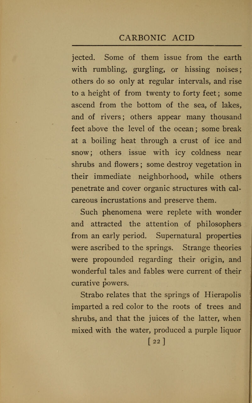 jected. Some of them issue from the earth with rumbling, gurgling, or hissing noises; others do so only at regular intervals, and rise to a height of from twenty to forty feet; some ascend from the bottom of the sea, of lakes, and of rivers; others appear many thousand feet above the level of the ocean; some break at a boiling heat through a crust of ice and snow; others issue with icy coldness near shrubs and flowers; some destroy vegetation in their immediate neighborhood, while others penetrate and cover organic structures with cal- careous incrustations and preserve them. Such phenomena were replete with wonder and attracted the attention of philosophers from an early period. Supernatural properties were ascribed to the springs. Strange theories were propounded regarding their origin, and wonderful tales and fables were current of their curative powers. Strabo relates that the springs of Hierapolis imparted a red color to the roots of trees and shrubs, and that the juices of the latter, when mixed with the water, produced a purple liquor [22]