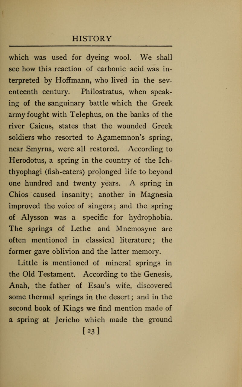which was used for dyeing wool. We shall see how this reaction of carbonic acid was in- terpreted by Hoffmann, who lived in the sev- enteenth century. Philostratus, when speak- ing of the sanguinary battle which the Greek army fought with Telephus, on the banks of the river Caicus, states that the wounded Greek soldiers who resorted to Agamemnon's spring, near Smyrna, were all restored. According to Herodotus, a spring in the country of the Ich- thyophagi (fish-eaters) prolonged life to beyond one hundred and twenty years. A spring in Chios caused insanity; another in Magnesia improved the voice of singers; and the spring of Alysson was a specific for hydrophobia. The springs of Lethe and Mnemosyne are often mentioned in classical literature; the former gave oblivion and the latter memory. Little is mentioned of mineral springs in the Old Testament. According to the Genesis, Anah, the father of Esau's wife, discovered some thermal springs in the desert; and in the second book of Kings we find mention made of a spring at Jericho which made the ground [23]