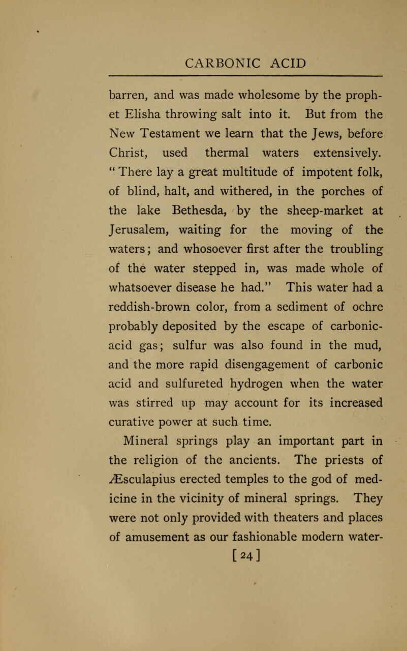 barren, and was made wholesome by the proph- et EHsha throwing salt into it. But from the New Testament we learn that the Jews, before Christ, used thermal waters extensively.  There lay a great multitude of impotent folk, of blind, halt, and withered, in the porches of the lake Bethesda, by the sheep-market at Jerusalem, waiting for the moving of the waters; and whosoever first after the troubling of the water stepped in, was made whole of whatsoever disease he had.*' This water had a reddish-brown color, from a sediment of ochre probably deposited by the escape of carbonic- acid gas; sulfur was also found in the mud, and the more rapid disengagement of carbonic acid and sulfureted hydrogen when the water was stirred up may account for its increased curative power at such time. Mineral springs play an important part in the religion of the ancients. The priests of iEsculapius erected temples to the god of med- icine in the vicinity of mineral springs. They were not only provided with theaters and places of amusement as our fashionable modern water- [24]