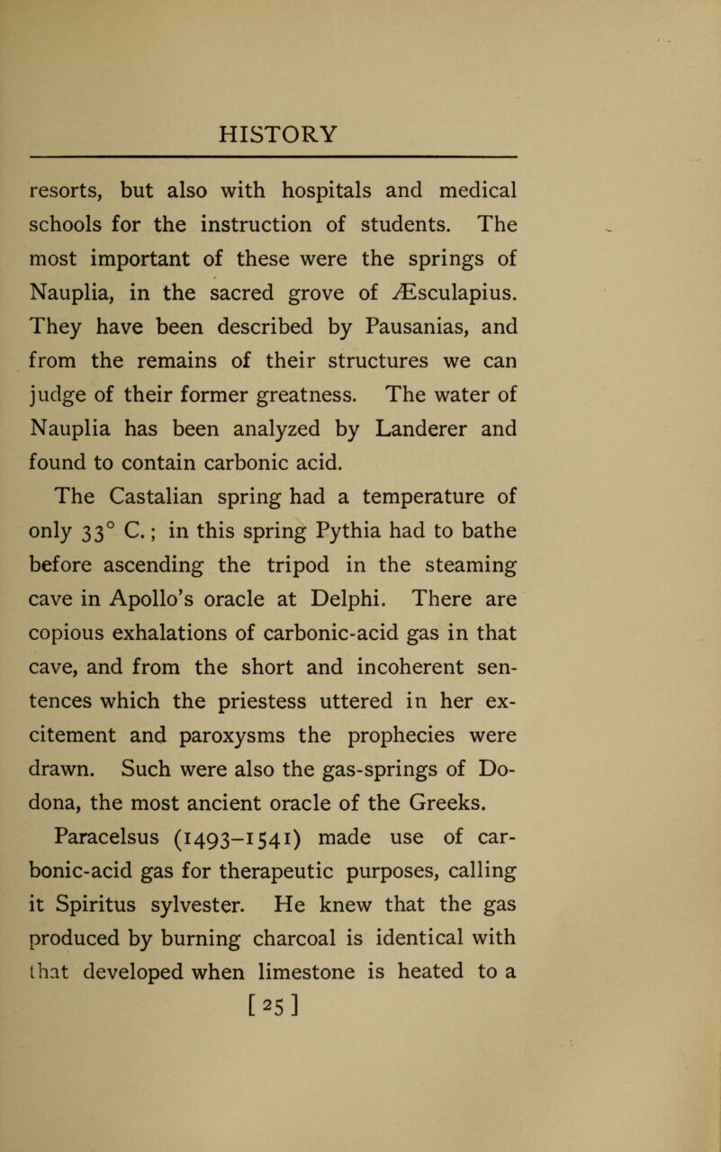 resorts, but also with hospitals and medical schools for the instruction of students. The most important of these were the springs of Nauplia, in the sacred grove of ^Esculapius. They have been described by Pausanias, and from the remains of their structures we can judge of their former greatness. The water of Nauplia has been analyzed by Landerer and found to contain carbonic acid. The Castalian spring had a temperature of only 33° C.; in this spring Pythia had to bathe before ascending the tripod in the steaming cave in Apollo's oracle at Delphi. There are copious exhalations of carbonic-acid gas in that cave, and from the short and incoherent sen- tences which the priestess uttered in her ex- citement and paroxysms the prophecies were drawn. Such were also the gas-springs of Do- dona, the most ancient oracle of the Greeks. Paracelsus (1493-1541) made use of car- bonic-acid gas for therapeutic purposes, calling it Spiritus Sylvester. He knew that the gas produced by burning charcoal is identical with that developed when limestone is heated to a [25]