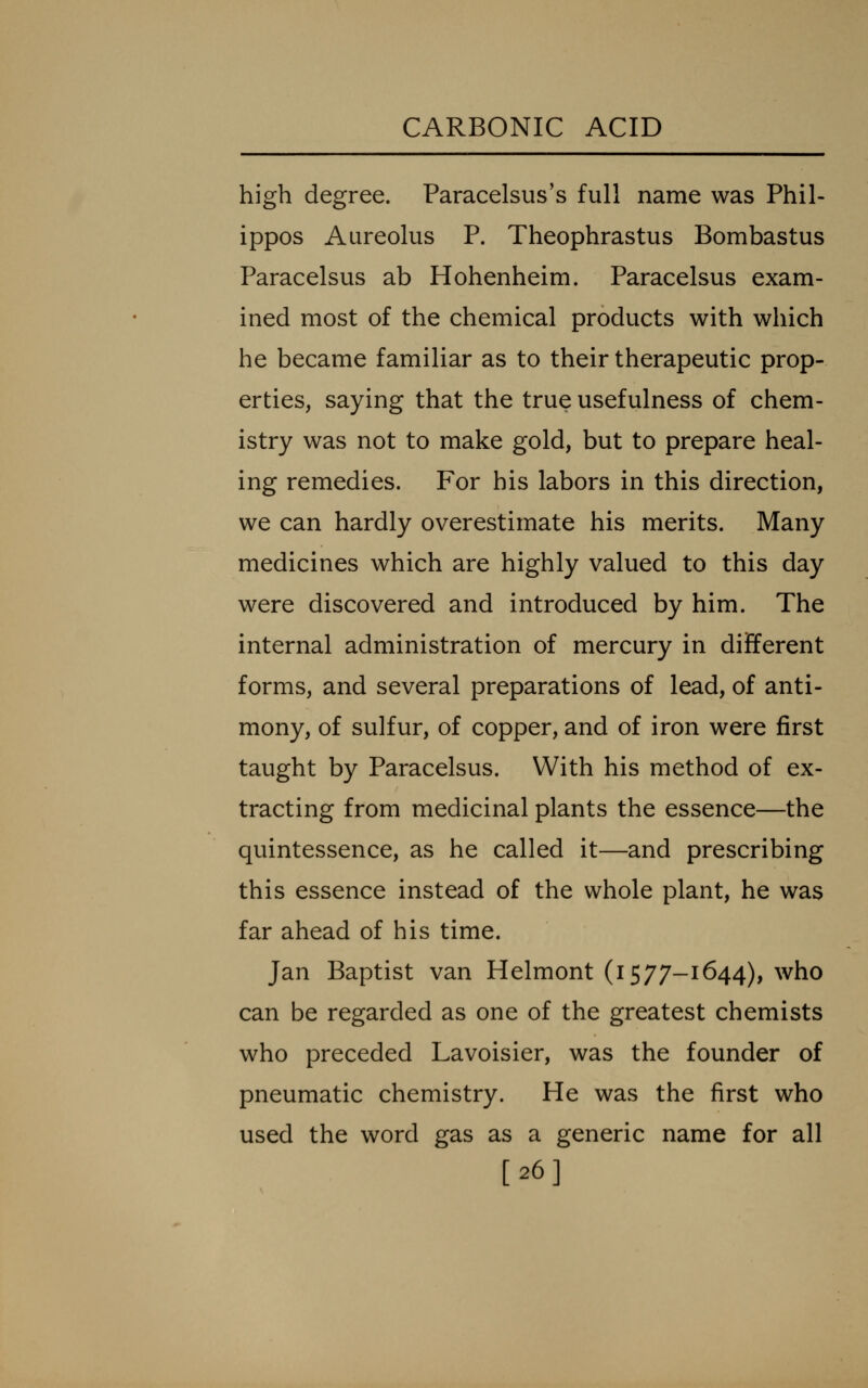 high degree. Paracelsus's full name was Phil- ippos Aureolus P. Theophrastus Bombastus Paracelsus ab Hohenheim. Paracelsus exam- ined most of the chemical products with which he became familiar as to their therapeutic prop- erties, saying that the true usefulness of chem- istry was not to make gold, but to prepare heal- ing remedies. For his labors in this direction, we can hardly overestimate his merits. Many medicines which are highly valued to this day were discovered and introduced by him. The internal administration of mercury in different forms, and several preparations of lead, of anti- mony, of sulfur, of copper, and of iron were first taught by Paracelsus. With his method of ex- tracting from medicinal plants the essence—the quintessence, as he called it—and prescribing this essence instead of the whole plant, he was far ahead of his time. Jan Baptist van Helmont (i 577-1644), who can be regarded as one of the greatest chemists who preceded Lavoisier, was the founder of pneumatic chemistry. He was the first who used the word gas as a generic name for all [26]