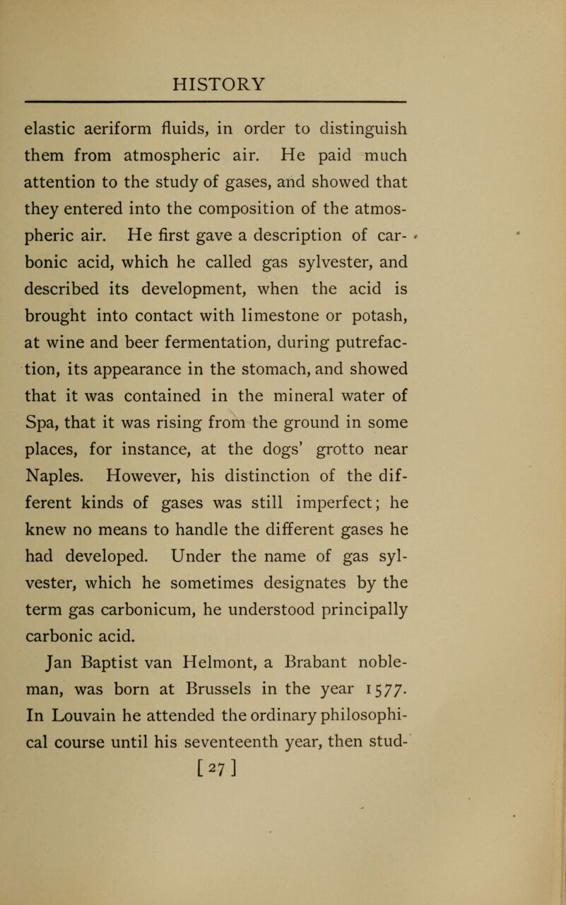 elastic aeriform fluids, in order to distinguish them from atmospheric air. He paid much attention to the study of gases, and showed that they entered into the composition of the atmos- pheric air. He first gave a description of car- bonic acid, which he called gas Sylvester, and described its development, when the acid is brought into contact with limestone or potash, at wine and beer fermentation, during putrefac- tion, its appearance in the stomach, and showed that it was contained in the mineral water of Spa, that it was rising from the ground in some places, for instance, at the dogs' grotto near Naples. However, his distinction of the dif- ferent kinds of gases was still imperfect; he knew no means to handle the different gases he had developed. Under the name of gas Syl- vester, which he sometimes designates by the term gas carbonicum, he understood principally carbonic acid. Jan Baptist van Helmont, a Brabant noble- man, was born at Brussels in the year 1577. In Louvain he attended the ordinary philosophi- cal course until his seventeenth year, then stud- [27]
