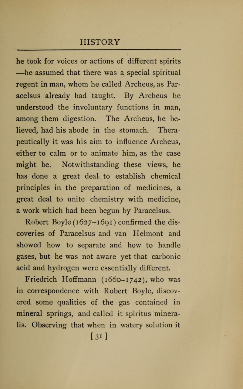 he took for voices or actions of different spirits —he assumed that there was a special spiritual regent in man, whom he called Archeus, as Par- acelsus already had taught. By Archeus he understood the involuntary functions in man, among them digestion. The Archeus, he be- lieved, had his abode in the stomach. Thera- peutically it was his aim to influence Archeus, either to calm or to animate him, as the case might be. Notwithstanding these views, he has done a great deal to establish chemical principles in the preparation of medicines, a great deal to unite chemistry with medicine, a work which had been begun by Paracelsus. Robert Boyle (1627-1691) confirmed the dis- coveries of Paracelsus and van Helmont and showed how to separate and how to handle gases, but he was not aware yet that carbonic acid and hydrogen were essentially different. Friedrich Hoffmann (1660-1742), who was in correspondence with Robert Boyle, discov- ered some qualities of the gas contained in mineral springs, and called it spiritus minera- lis. Observing that when in watery solution it [31]