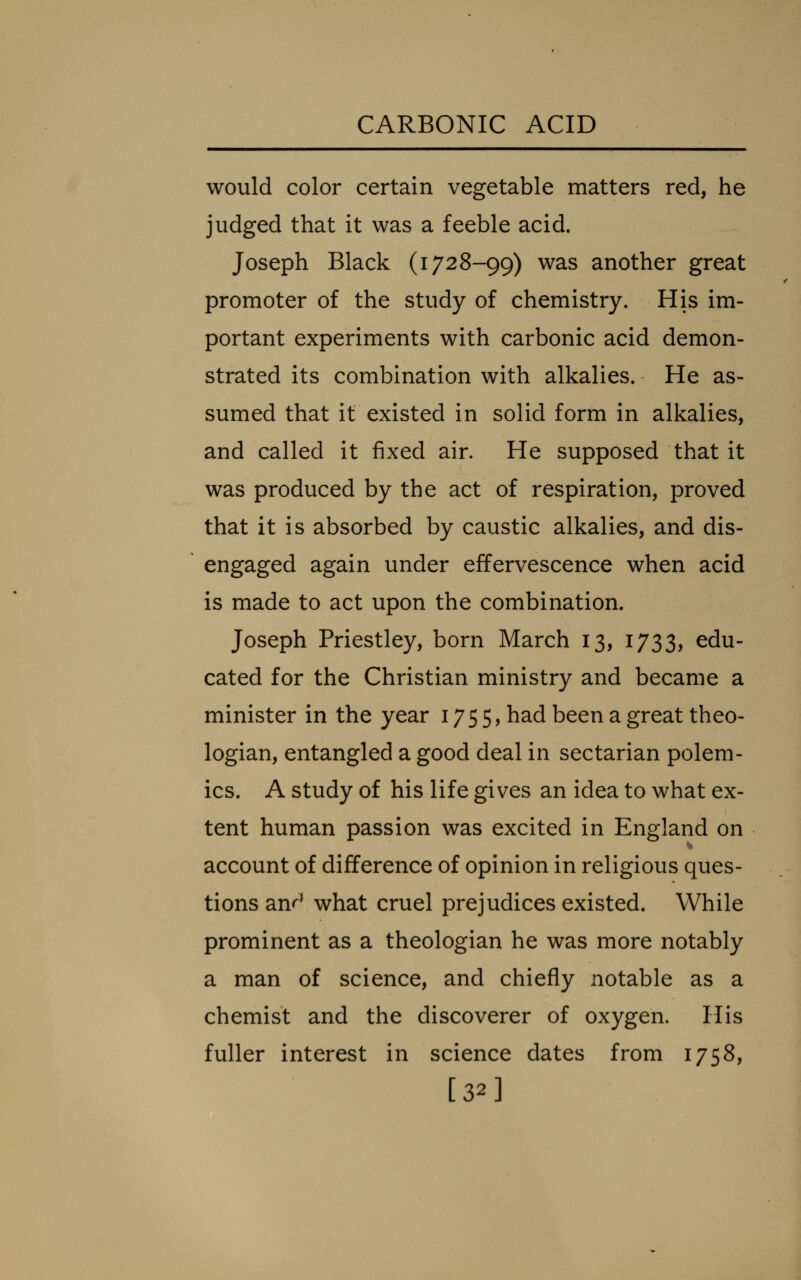 would color certain vegetable matters red, he judged that it was a feeble acid. Joseph Black (1728-99) was another great promoter of the study of chemistry. His im- portant experiments with carbonic acid demon- strated its combination with alkalies. He as- sumed that it existed in solid form in alkalies, and called it fixed air. He supposed that it was produced by the act of respiration, proved that it is absorbed by caustic alkalies, and dis- engaged again under effervescence when acid is made to act upon the combination. Joseph Priestley, born March 13, 1733, edu- cated for the Christian ministry and became a minister in the year 1755, had been a great theo- logian, entangled a good deal in sectarian polem- ics. A study of his life gives an idea to what ex- tent human passion was excited in England on account of difference of opinion in religious ques- tions anr* what cruel prejudices existed. While prominent as a theologian he was more notably a man of science, and chiefly notable as a chemist and the discoverer of oxygen. His fuller interest in science dates from 1758, [32]