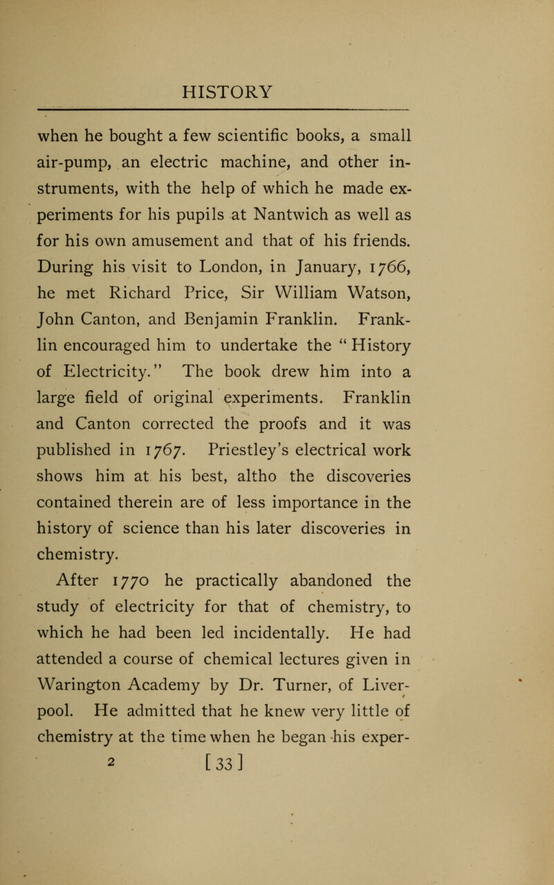 when he bought a few scientific books, a small air-pump, an electric machine, and other in- struments, with the help of which he made ex- periments for his pupils at Nantwich as well as for his own amusement and that of his friends. During his visit to London, in January, 1766, he met Richard Price, Sir William Watson, John Canton, and Benjamin Franklin. Frank- lin encouraged him to undertake the  History of Electricity. The book drew him into a large field of original experiments. Franklin and Canton corrected the proofs and it was published in 1767. Priestley's electrical work shows him at his best, altho the discoveries contained therein are of less importance in the history of science than his later discoveries in chemistry. After 1770 he practically abandoned the study of electricity for that of chemistry, to which he had been led incidentally. He had attended a course of chemical lectures given in Warington Academy by Dr. Turner, of Liver- pool. He admitted that he knew very little of chemistry at the time when he began his exper- 2 [ 33 ]