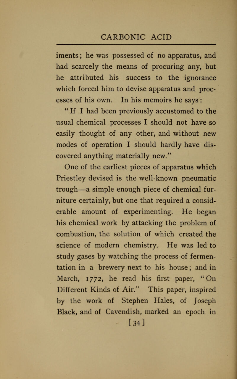 iments; he was possessed of no apparatus, and had scarcely the means of procuring any, but he attributed his success to the ignorance which forced him to devise apparatus and proc- esses of his own. In his memoirs he says:  If I had been previously accustomed to the usual chemical processes I should not have so easily thought of any other, and without new modes of operation I should hardly have dis- covered anything materially new/* One of the earliest pieces of apparatus which Priestley devised is the well-known pneumatic trough—a simple enough piece of chemical fur- niture certainly, but one that required a consid- erable amount of experimenting. He began his chemical work by attacking the problem of combustion, the solution of which created the science of modern chemistry. He was led to study gases by watching the process of fermen- tation in a brewery next to his house; and in March, 1772, he read his first paper, On Different Kinds of Air. This paper, inspired by the work of Stephen Hales, of Joseph Black, and of Cavendish, marked an epoch in [34]