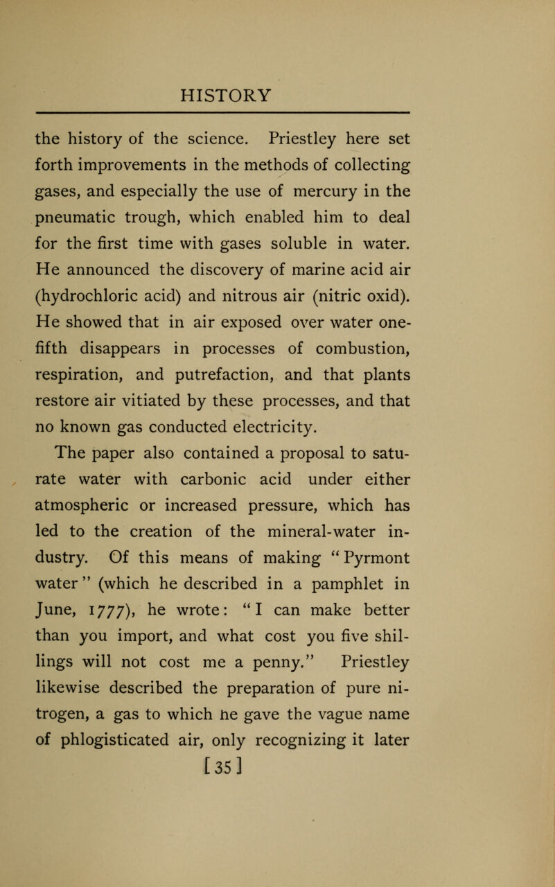 the history of the science. Priestley here set forth improvements in the methods of collecting gases, and especially the use of mercury in the pneumatic trough, which enabled him to deal for the first time with gases soluble in water. He announced the discovery of marine acid air (hydrochloric acid) and nitrous air (nitric oxid). He showed that in air exposed over water one- fifth disappears in processes of combustion, respiration, and putrefaction, and that plants restore air vitiated by these processes, and that no known gas conducted electricity. The paper also contained a proposal to satu- rate water with carbonic acid under either atmospheric or increased pressure, which has led to the creation of the mineral-water in- dustry. Of this means of making Pyrmont water'' (which he described in a pamphlet in June, 1777), he wrote: I can make better than you import, and what cost you five shil- lings will not cost me a penny. Priestley likewise described the preparation of pure ni- trogen, a gas to which ne gave the vague name of phlogisticated air, only recognizing it later [35]