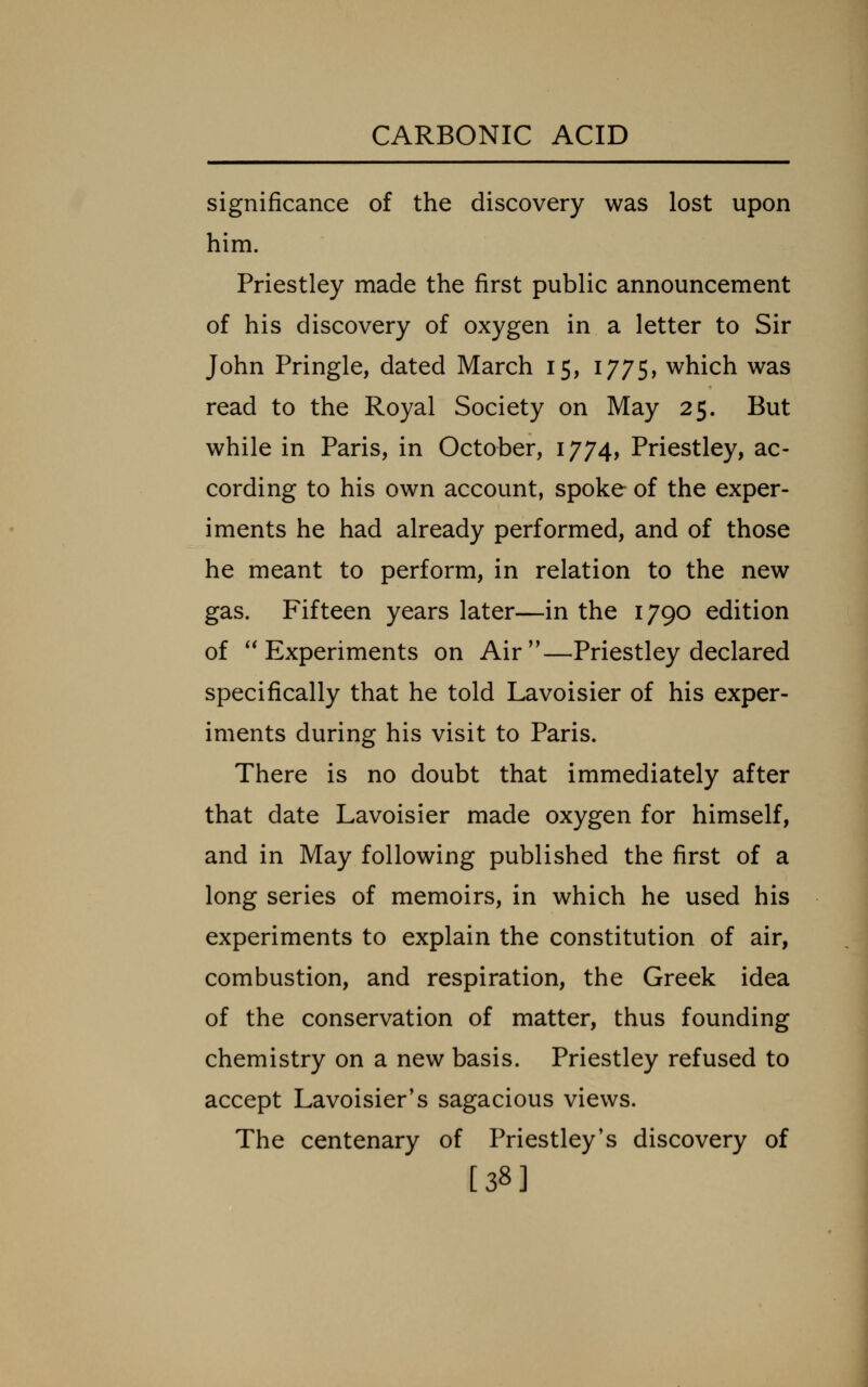 significance of the discovery was lost upon him. Priestley made the first public announcement of his discovery of oxygen in a letter to Sir John Pringle, dated March 15, 1775, which was read to the Royal Society on May 25. But while in Paris, in October, 1774, Priestley, ac- cording to his own account, spoke of the exper- iments he had already performed, and of those he meant to perform, in relation to the new gas. Fifteen years later—in the 1790 edition of Experiments on Air—Priestley declared specifically that he told Lavoisier of his exper- iments during his visit to Paris. There is no doubt that immediately after that date Lavoisier made oxygen for himself, and in May following published the first of a long series of memoirs, in which he used his experiments to explain the constitution of air, combustion, and respiration, the Greek idea of the conservation of matter, thus founding chemistry on a new basis. Priestley refused to accept Lavoisier's sagacious views. The centenary of Priestley's discovery of [38]