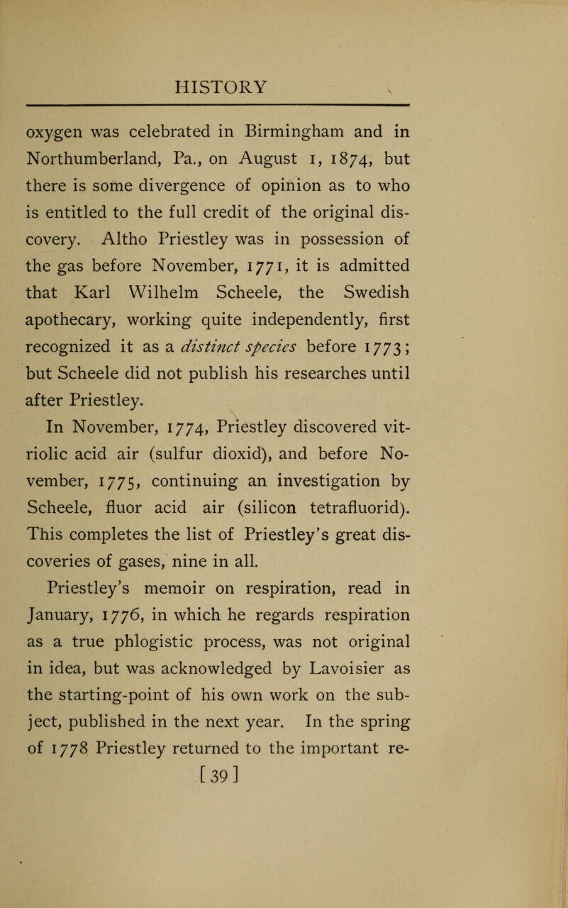 oxygen was celebrated in Birmingham and in Northumberland, Pa., on August i, 1874, but there is some divergence of opinion as to who is entitled to the full credit of the original dis- covery. Altho Priestley was in possession of the gas before November, 1771, it is admitted that Karl Wilhelm Scheele, the Swedish apothecary, working quite independently, first recognized it ?i^ 2i distinct species before 1773; but Scheele did not publish his researches until after Priestley. In November, 1774, Priestley discovered vit- riolic acid air (sulfur dioxid), and before No- vember, 1775, continuing an investigation by Scheele, fluor acid air (silicon tetrafluorid). This completes the list of Priestley's great dis- coveries of gases, nine in all. Priestley's memoir on respiration, read in January, 1776, in which he regards respiration as a true phlogistic process, was not original in idea, but was acknowledged by Lavoisier as the starting-point of his own work on the sub- ject, published in the next year. In the spring of 1778 Priestley returned to the important re- [39]