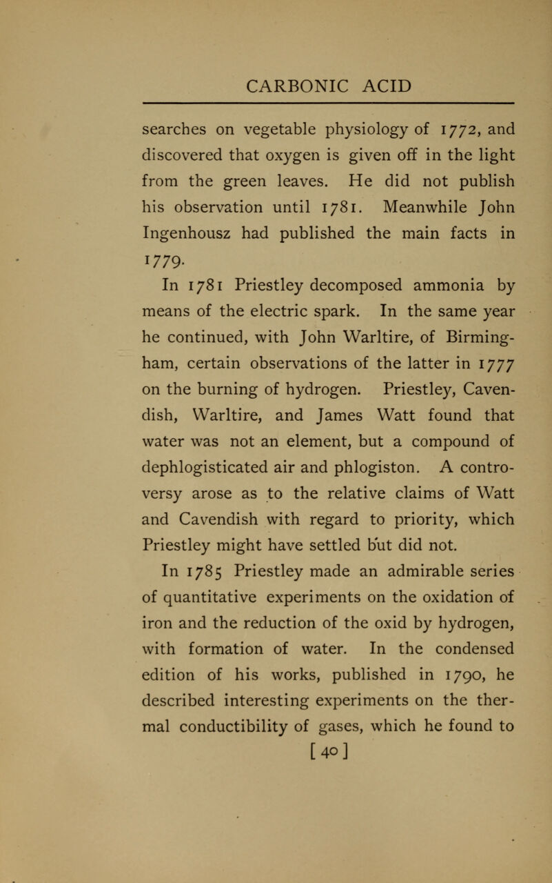 searches on vegetable physiology of 1772, and discovered that oxygen is given off in the light from the green leaves. He did not publish his observation until 1781. Meanwhile John Ingenhousz had published the main facts in 1779. In 1781 Priestley decomposed ammonia by means of the electric spark. In the same year he continued, with John Warltire, of Birming- ham, certain observations of the latter in 1777 on the burning of hydrogen. Priestley, Caven- dish, Warltire, and James Watt found that water was not an element, but a compound of dephlogisticated air and phlogiston. A contro- versy arose as to the relative claims of Watt and Cavendish with regard to priority, which Priestley might have settled but did not. In 1785 Priestley made an admirable series of quantitative experiments on the oxidation of iron and the reduction of the oxid by hydrogen, with formation of water. In the condensed edition of his works, published in 1790, he described interesting experiments on the ther- mal conductibility of gases, which he found to [40]