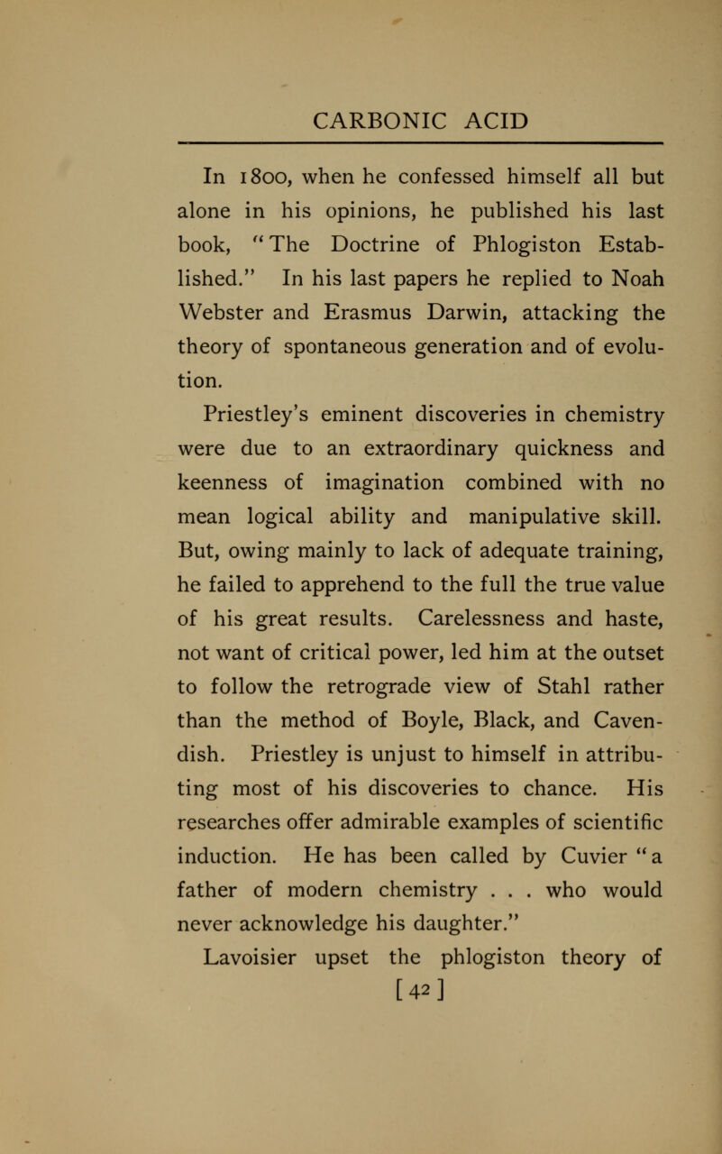 In 1800, when he confessed himself all but alone in his opinions, he published his last book, ''The Doctrine of Phlogiston Estab- lished. In his last papers he replied to Noah Webster and Erasmus Darwin, attacking the theory of spontaneous generation and of evolu- tion. Priestley's eminent discoveries in chemistry were due to an extraordinary quickness and keenness of imagination combined with no mean logical ability and manipulative skill. But, owing mainly to lack of adequate training, he failed to apprehend to the full the true value of his great results. Carelessness and haste, not want of critical power, led him at the outset to follow the retrograde view of Stahl rather than the method of Boyle, Black, and Caven- dish. Priestley is unjust to himself in attribu- ting most of his discoveries to chance. His researches offer admirable examples of scientific induction. He has been called by Cuvier **a father of modern chemistry . . . who would never acknowledge his daughter. Lavoisier upset the phlogiston theory of [42]