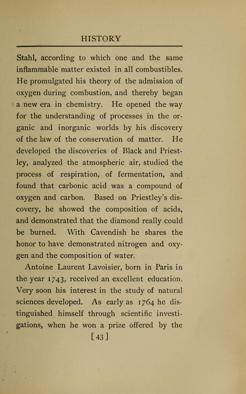 Stahl, according to which one and the same inflammable matter existed in all combustibles. He promulgated his theory of the admission of oxygen during combustion, and thereby began a new era in chemistry. He opened the way for the understanding of processes in the or- ganic and inorganic worlds by his discovery of the law of the conservation of matter. He developed the discoveries of Black and Priest- ley, analyzed the atmospheric air, studied the process of respiration, of fermentation, and found that carbonic acid was a compound of oxygen and carbon. Based on Priestley's dis- covery, he showed the composition of acids, and demonstrated that the diamond really could be burned. With Cavendish he shares the honor to have demonstrated nitrogen and oxy- gen and the composition of water. Antoine Laurent Lavoisier, born in Paris in the year 1743, received an excellent education. V^ery soon his interest in the study of natural sciences developed. As early as 1764 he dis- tinguished himself through scientific investi- gations, when he won a prize offered by the [43]