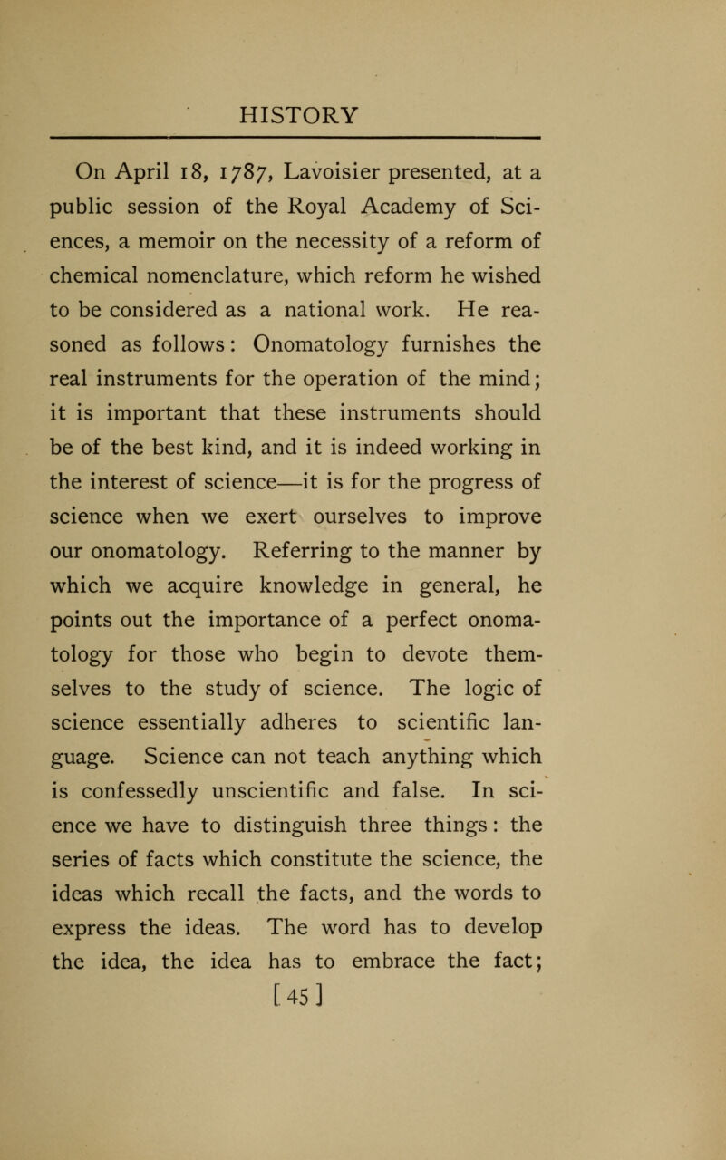 On April i8, 1787, Lavoisier presented, at a public session of the Royal Academy of Sci- ences, a memoir on the necessity of a reform of chemical nomenclature, which reform he wished to be considered as a national work. He rea- soned as follows: Onomatology furnishes the real instruments for the operation of the mind; it is important that these instruments should be of the best kind, and it is indeed working in the interest of science—it is for the progress of science when we exert ourselves to improve our onomatology. Referring to the manner by which we acquire knowledge in general, he points out the importance of a perfect onoma- tology for those who begin to devote them- selves to the study of science. The logic of science essentially adheres to scientific lan- guage. Science can not teach anything which is confessedly unscientific and false. In sci- ence we have to distinguish three things: the series of facts which constitute the science, the ideas which recall the facts, and the words to express the ideas. The word has to develop the idea, the idea has to embrace the fact; [45]