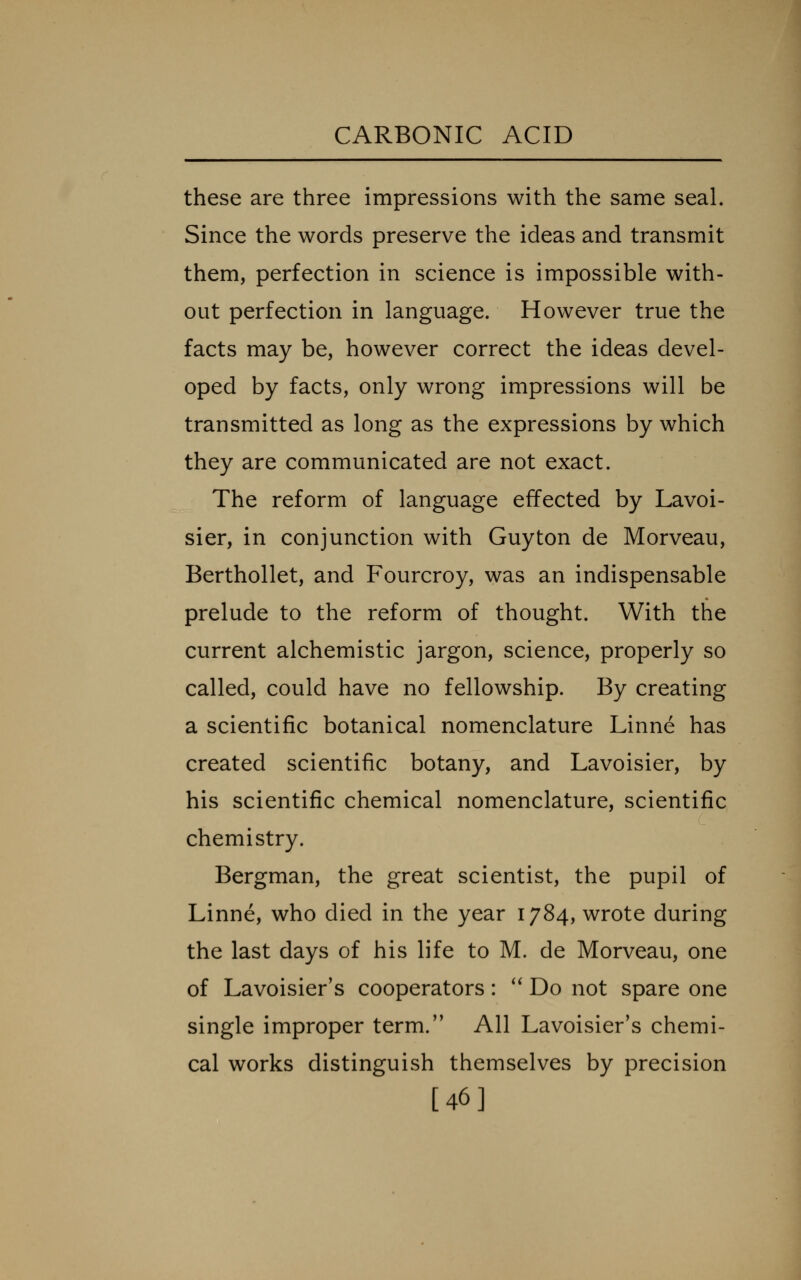 these are three impressions with the same seal. Since the words preserve the ideas and transmit them, perfection in science is impossible with- out perfection in language. However true the facts may be, however correct the ideas devel- oped by facts, only wrong impressions will be transmitted as long as the expressions by which they are communicated are not exact. The reform of language effected by Lavoi- sier, in conjunction with Guyton de Morveau, Berthollet, and Fourcroy, was an indispensable prelude to the reform of thought. With the current alchemistic jargon, science, properly so called, could have no fellowship. By creating a scientific botanical nomenclature Linne has created scientific botany, and Lavoisier, by his scientific chemical nomenclature, scientific chemistry. Bergman, the great scientist, the pupil of Linne, who died in the year 1784, wrote during the last days of his life to M. de Morveau, one of Lavoisier's cooperators: '^ Do not spare one single improper term. All Lavoisier's chemi- cal works distinguish themselves by precision [46]