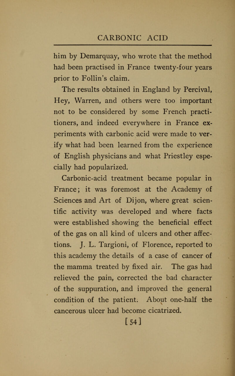 him by Demarquay, who wrote that the method had been practised in France twenty-four years prior to Follin's claim. The results obtained in England by Percival, Hey, Warren, and others were too important not to be considered by some French practi- tioners, and indeed everywhere in France ex- periments with carbonic acid were made to ver- ify what had been learned from the experience of English physicians and what Priestley espe- cially had popularized. Carbonic-acid treatment became popular in France; it was foremost at the Academy of Sciences and Art of Dijon, where great scien- tific activity was developed and where facts were established showing the beneficial effect of the gas on all kind of ulcers and other affec- tions. J. L. Targioni, of Florence, reported to this academy the details of a case of cancer of the mamma treated by fixed air. The gas had relieved the pain, corrected the bad character of the suppuration, and improved the general condition of the patient. About one-half the cancerous ulcer had become cicatrized. [54]