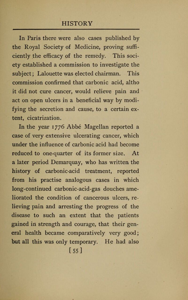 In Paris there were also cases published by the Royal Society of Medicine, proving suffi- ciently the efficacy of the remedy. This soci- ety established a commission to investigate the subject; Lalouette was elected chairman. This commission confirmed that carbonic acid, altho it did not cure cancer, would relieve pain and act on open ulcers in a beneficial way by modi- fying the secretion and cause, to a certain ex- tent, cicatrization. In the year 1776 Abbe Magellan reported a case of very extensive ulcerating cancer, which under the influence of carbonic acid had become reduced to one-quarter of its former size. At a later period Demarquay, who has written the history of carbonic-acid treatment, reported from his practise analogous cases in which long-continued carbonic-acid-gas douches ame- liorated the condition of cancerous ulcers, re- lieving pain and arresting the progress of the disease to such an extent that the patients gained in strength and courage, that their gen- eral health became comparatively very good; but all this was only temporary. He had also [55]