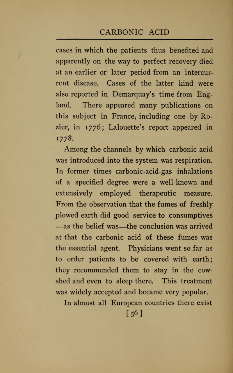 cases in which the patients thus benefited and apparently on the way to perfect recovery died at an earlier or later period from an intercur- rent disease. Cases of the latter kind were also reported in Demarquay's time from Eng- land. There appeared many publications on this subject in France, including one by Ro- zier, in 1776; Lalouette's report appeared in 1778. Among the channels by which carbonic acid was introduced into the system was respiration. In former times carbonic-acid-gas inhalations of a specified degree were a well-known and extensively employed therapeutic measure. From the observation that the fumes of freshly plowed earth did good service to consumptives —as the belief was—the conclusion was arrived at that the carbonic acid of these fumes was the essential agent. Physicians went so far as to order patients to be covered with earth; they recommended them to stay in the cow- shed and even to sleep there. This treatment was widely accepted and became very popular. In almost all European countries there exist [56]