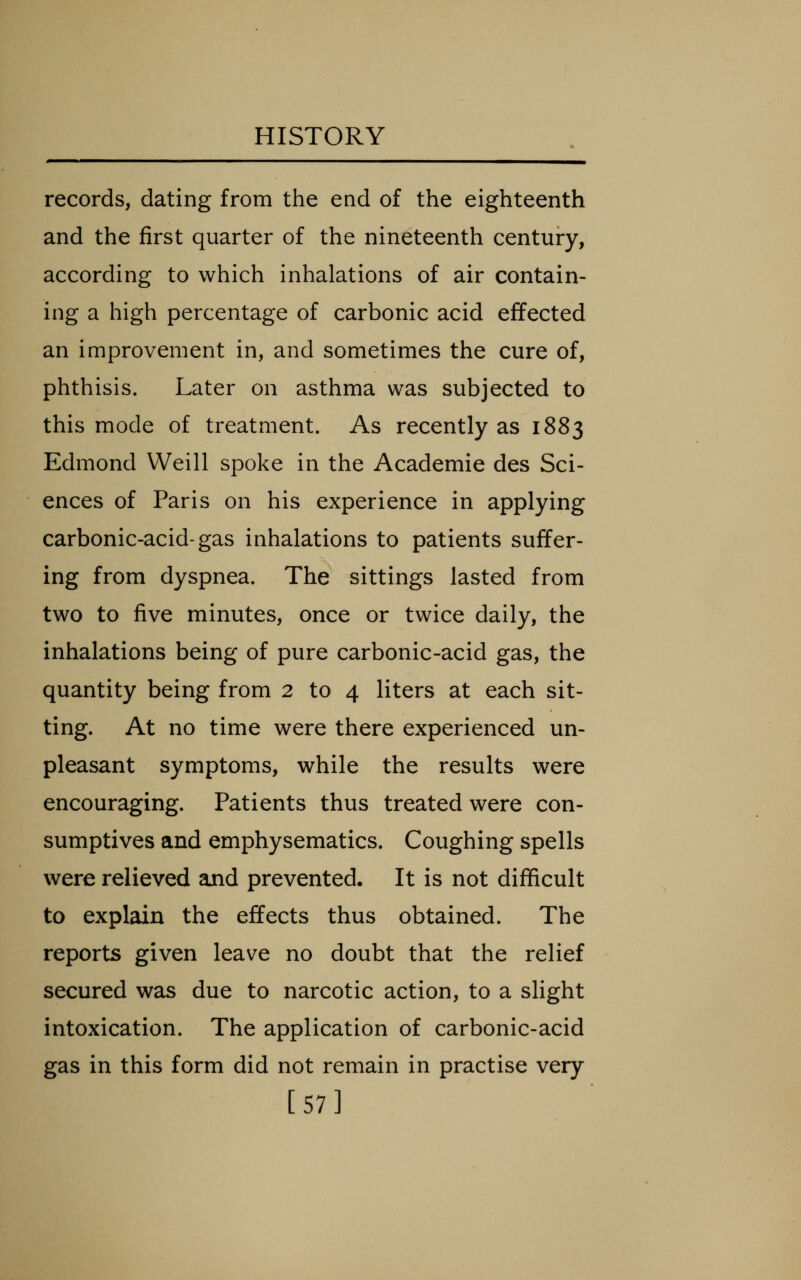 records, dating from the end of the eighteenth and the first quarter of the nineteenth century, according to which inhalations of air contain- ing a high percentage of carbonic acid effected an improvement in, and sometimes the cure of, phthisis. Later on asthma was subjected to this mode of treatment. As recently as 1883 Edmond Weill spoke in the Academic des Sci- ences of Paris on his experience in applying carbonic-acid-gas inhalations to patients suffer- ing from dyspnea. The sittings lasted from two to five minutes, once or twice daily, the inhalations being of pure carbonic-acid gas, the quantity being from 2 to 4 liters at each sit- ting. At no time were there experienced un- pleasant symptoms, while the results were encouraging. Patients thus treated were con- sumptives and emphysematics. Coughing spells were relieved and prevented. It is not difficult to explain the effects thus obtained. The reports given leave no doubt that the relief secured was due to narcotic action, to a slight intoxication. The application of carbonic-acid gas in this form did not remain in practise very [57]