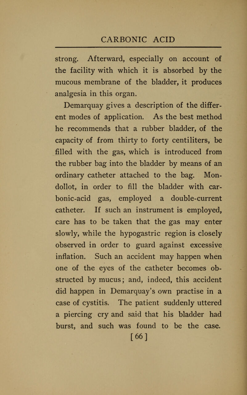strong. Afterward, especially on account of the facility with which it is absorbed by the mucous membrane of the bladder, it produces analgesia in this organ. Demarquay gives a description of the differ- ent modes of application. As the best method he recommends that a rubber bladder, of the capacity of from thirty to forty centiliters, be filled with the gas, which is introduced from the rubber bag into the bladder by means of an ordinary catheter attached to the bag. Mon- dollot, in order to fill the bladder with car- bonic-acid gas, employed a double-current catheter. If such an instrument is employed, care has to be taken that the gas may enter slowly, while the hypogastric region is closely observed in order to guard against excessive inflation. Such an accident may happen when one of the eyes of the catheter becomes ob- structed by mucus; and, indeed, this accident did happen in Demarquay's own practise in a case of cystitis. The patient suddenly uttered a piercing cry and said that his bladder had burst, and such was found to be the case. [66]