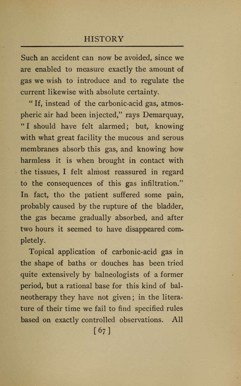 Such an accident can now be avoided, since we are enabled to measure exactly the amount of gas we wish to introduce and to regulate the current likewise with absolute certainty.  If, instead of the carbonic-acid gas, atmos- pheric air had been injected,'' rays Demarquay, ** I should have felt alarmed; but, knowing with what great facility the mucous and serous membranes absorb this gas, and knowing how harmless it is when brought in contact with the tissues, I felt almost reassured in regard to the consequences of this gas infiltration. In fact, tho the patient suffered some pain, probably caused by the rupture of the bladder, the gas became gradually absorbed, and after two hours it seemed to have disappeared com- pletely. Topical application of carbonic-acid gas in the shape of baths or douches has been tried quite extensively by balneologists of a former period, but a rational base for this kind of bal- neotherapy they have not given; in the litera- ture of their time we fail to find specified rules based on exactly controlled observations. All [67]