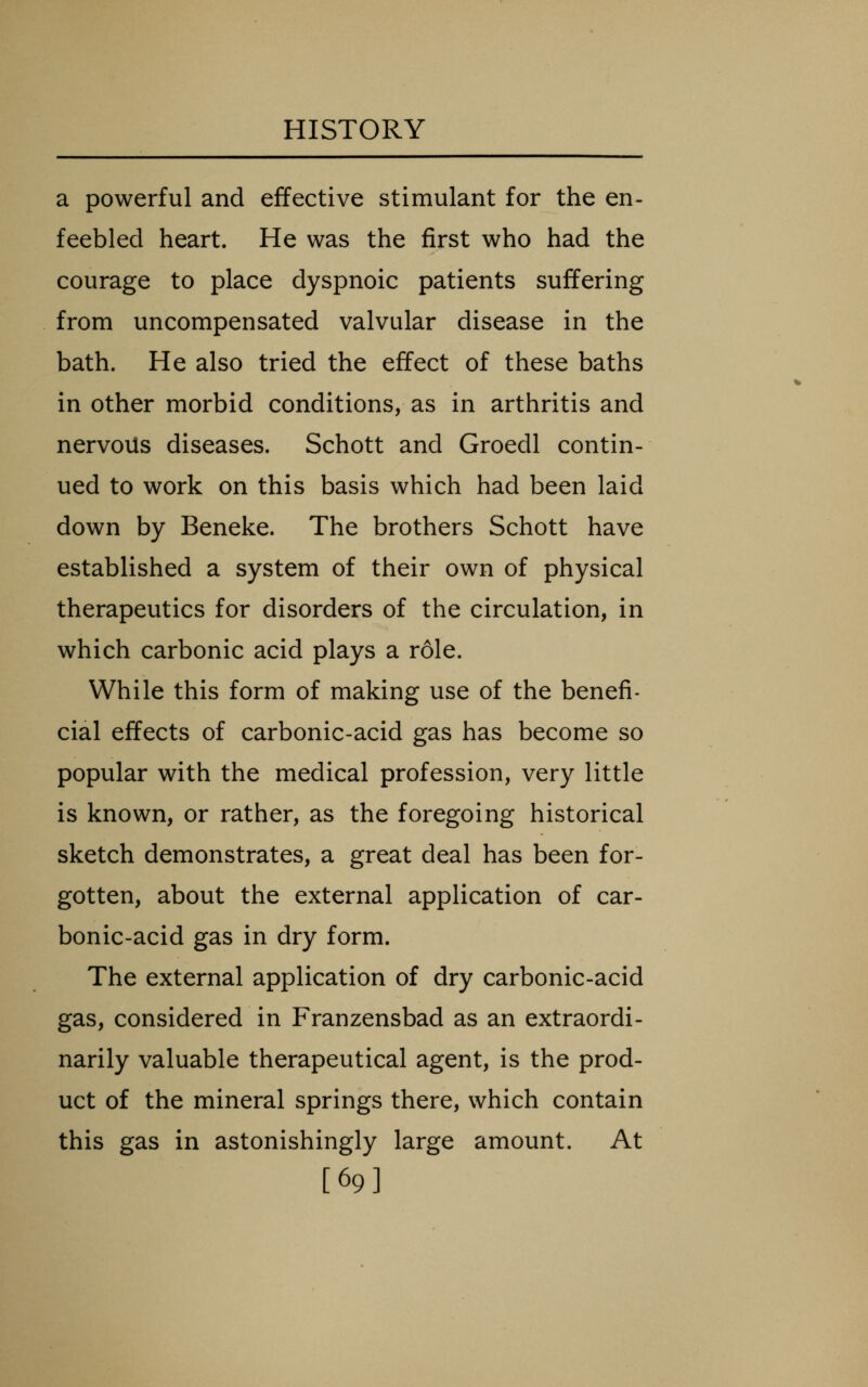 a powerful and effective stimulant for the en- feebled heart. He was the first who had the courage to place dyspnoic patients suffering from uncompensated valvular disease in the bath. He also tried the effect of these baths in other morbid conditions, as in arthritis and nervous diseases. Schott and Groedl contin- ued to work on this basis which had been laid down by Beneke. The brothers Schott have established a system of their own of physical therapeutics for disorders of the circulation, in which carbonic acid plays a role. While this form of making use of the benefi- cial effects of carbonic-acid gas has become so popular with the medical profession, very little is known, or rather, as the foregoing historical sketch demonstrates, a great deal has been for- gotten, about the external application of car- bonic-acid gas in dry form. The external application of dry carbonic-acid gas, considered in Franzensbad as an extraordi- narily valuable therapeutical agent, is the prod- uct of the mineral springs there, which contain this gas in astonishingly large amount. At [69]
