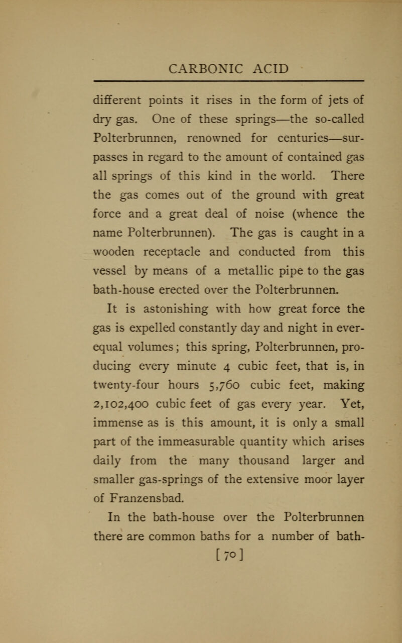 dififerent points it rises in the form of jets of dry gas. One of these springs—the so-called Polterbrunnen, renowned for centuries—sur- passes in regard to the amount of contained gas all springs of this kind in the world. There the gas comes out of the ground w^ith great force and a great deal of noise (w^hence the name Polterbrunnen). The gas is caught in a wooden receptacle and conducted from this vessel by means of a metallic pipe to the gas bath-house erected over the Polterbrunnen. It is astonishing with how great force the gas is expelled constantly day and night in ever- equal volumes; this spring, Polterbrunnen, pro- ducing every minute 4 cubic feet, that is, in t\venty-four hours 5,760 cubic feet, making 2,102,400 cubic feet of gas every year. Yet, immense as is this amount, it is only a small part of the immeasurable quantity which arises daily from the many thousand larger and smaller gas-springs of the extensive moor layer of Franzensbad. In the bath-house over the Polterbrunnen there are common baths for a number of bath- [70]