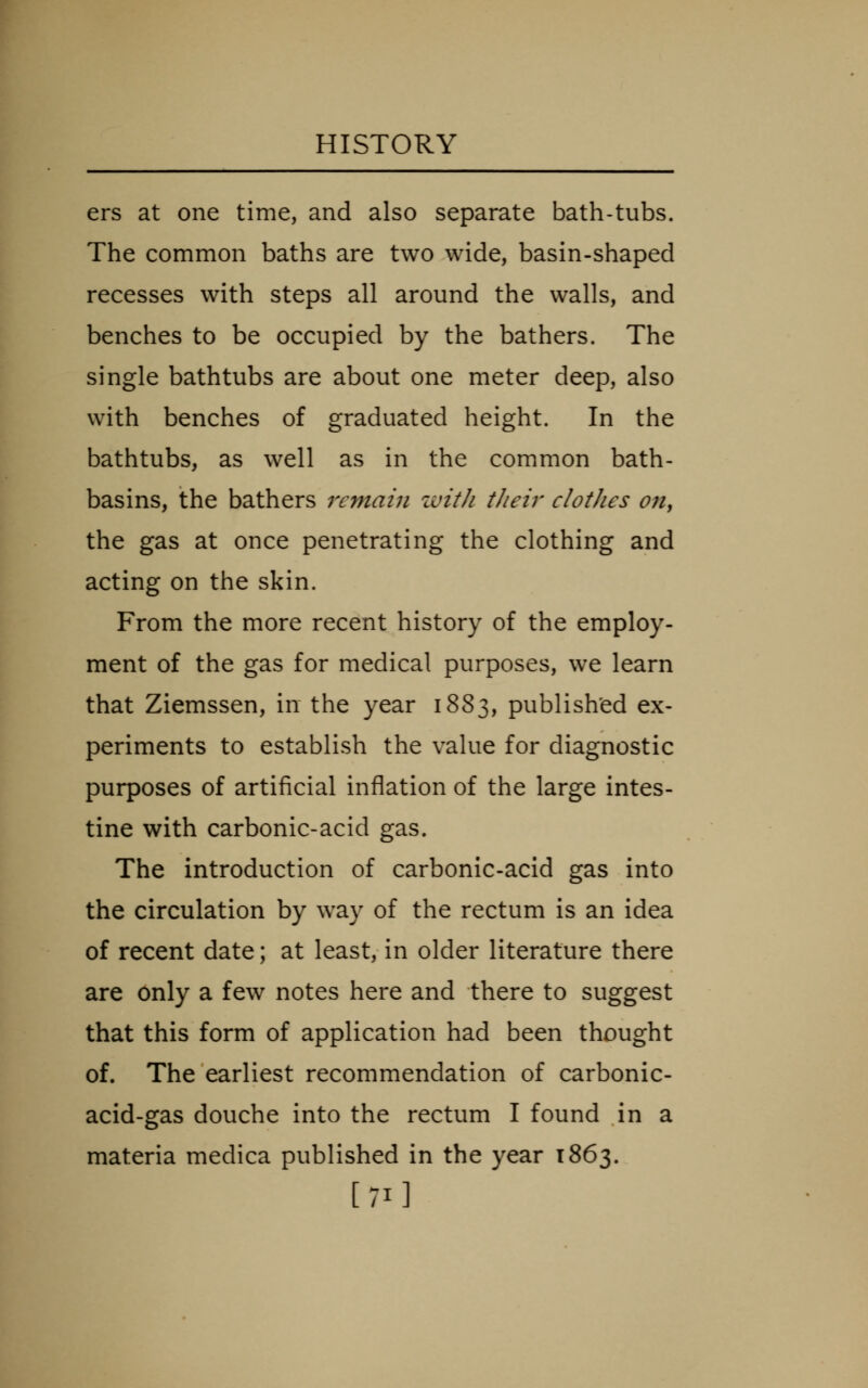ers at one time, and also separate bath-tubs. The common baths are two wide, basin-shaped recesses with steps all around the walls, and benches to be occupied by the bathers. The single bathtubs are about one meter deep, also with benches of graduated height. In the bathtubs, as well as in the common bath- basins, the bathers remain zuith tJieir clothes on, the gas at once penetrating the clothing and acting on the skin. From the more recent history of the employ- ment of the gas for medical purposes, we learn that Ziemssen, in the year 1883, publish'ed ex- periments to establish the value for diagnostic purposes of artificial inflation of the large intes- tine with carbonic-acid gas. The introduction of carbonic-acid gas into the circulation by way of the rectum is an idea of recent date; at least, in older literature there are Only a few notes here and there to suggest that this form of application had been thought of. The earliest recommendation of carbonic- acid-gas douche into the rectum I found in a materia medica published in the year 1863. [71]