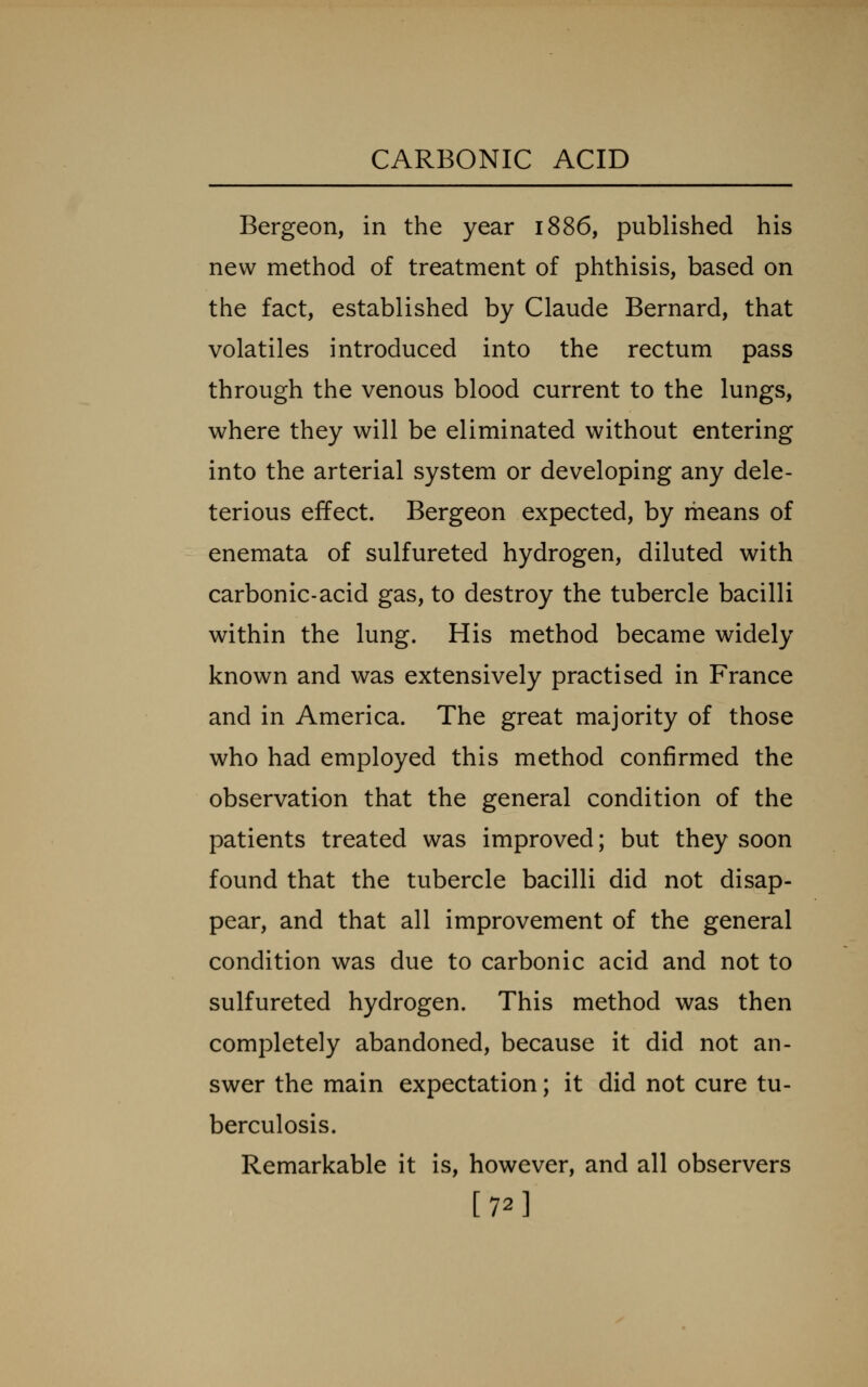 Bergeon, in the year 1886, published his new method of treatment of phthisis, based on the fact, established by Claude Bernard, that volatiles introduced into the rectum pass through the venous blood current to the lungs, where they will be eliminated without entering into the arterial system or developing any dele- terious effect. Bergeon expected, by means of enemata of sulfureted hydrogen, diluted with carbonic-acid gas, to destroy the tubercle bacilli within the lung. His method became widely known and was extensively practised in France and in America. The great majority of those who had employed this method confirmed the observation that the general condition of the patients treated was improved; but they soon found that the tubercle bacilli did not disap- pear, and that all improvement of the general condition was due to carbonic acid and not to sulfureted hydrogen. This method was then completely abandoned, because it did not an- swer the main expectation; it did not cure tu- berculosis. Remarkable it is, however, and all observers [72]