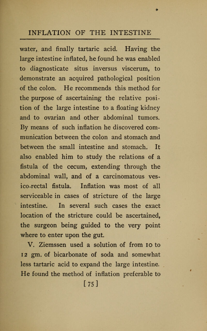 water, and finally tartaric acid. Having the large intestine inflated, he found he was enabled to diagnosticate situs inversus viscerum, to demonstrate an acquired pathological position of the colon. He recommends this method for the purpose of ascertaining the relative posi- tion of the large intestine to a floating kidney and to ovarian and other abdominal tumors. By means of such inflation he discovered com- munication between the colon and stomach and between the small intestine and stomach. It also enabled him to study the relations of a fistula of the cecum, extending through the abdominal wall, and of a carcinomatous ves- ico-rectal fistula. Inflation was most of all serviceable in cases of stricture of the large intestine. In several such cases the exact location of the stricture could be ascertained, the surgeon being guided to the very point where to enter upon the gut. V. Ziemssen used a solution of from lo to 12 gm. of bicarbonate of soda and somewhat less tartaric acid to expand the large intestine. He found the method of inflation preferable to [75]