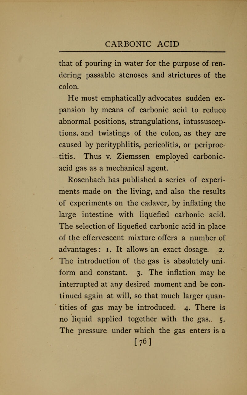 that of pouring in water for the purpose of ren- dering passable stenoses and strictures of the colon. He most emphatically advocates sudden ex- pansion by means of carbonic acid to reduce abnormal positions, strangulations, intussuscep- tions, and twistings of the colon, as they are caused by perityphlitis, pericolitis, or periproc- titis. Thus V. Ziemssen employed carbonic- acid gas as a mechanical agent. Rosenbach has published a series of experi- ments made on the living, and also the results of experiments on the cadaver, by inflating the large intestine with liquefied carbonic acid. The selection of liquefied carbonic acid in place of the effervescent mixture offers a number of advantages: i. It allows an exact dosage. 2. The introduction of the gas is absolutely uni- form and constant. 3. The inflation may be interrupted at any desired moment and be con- tinued again at will, so that much larger quan- ' titles of gas may be introduced. 4. There is no liquid applied together with the gas.. 5. The pressure under which the gas enters is a [76]