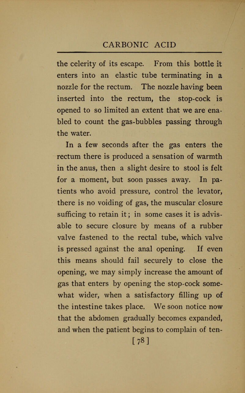 the celerity of its escape. From this bottle it enters into an elastic tube terminating in a nozzle for the rectum. The nozzle having been inserted into the rectum, the stop-cock is opened to so limited an extent that we are ena- bled to count the gas-bubbles passing through the water. In a few seconds after the gas enters the rectum there is produced a sensation of warmth in the anus, then a slight desire to stool is felt for a moment, but soon passes away. In pa- tients who avoid pressure, control the levator, there is no voiding of gas, the muscular closure sufficing to retain it; in some cases it is advis- able to secure closure by means of a rubber valve fastened to the rectal tube, which valve is pressed against the anal opening. If even this means should fail securely to close the opening, we may simply increase the amount of gas that enters by opening the stop-cock some- what wider, when a satisfactory filling up of the intestine takes place. We soon notice now that the abdomen gradually becomes expanded, and when the patient begins to complain of ten- [78]