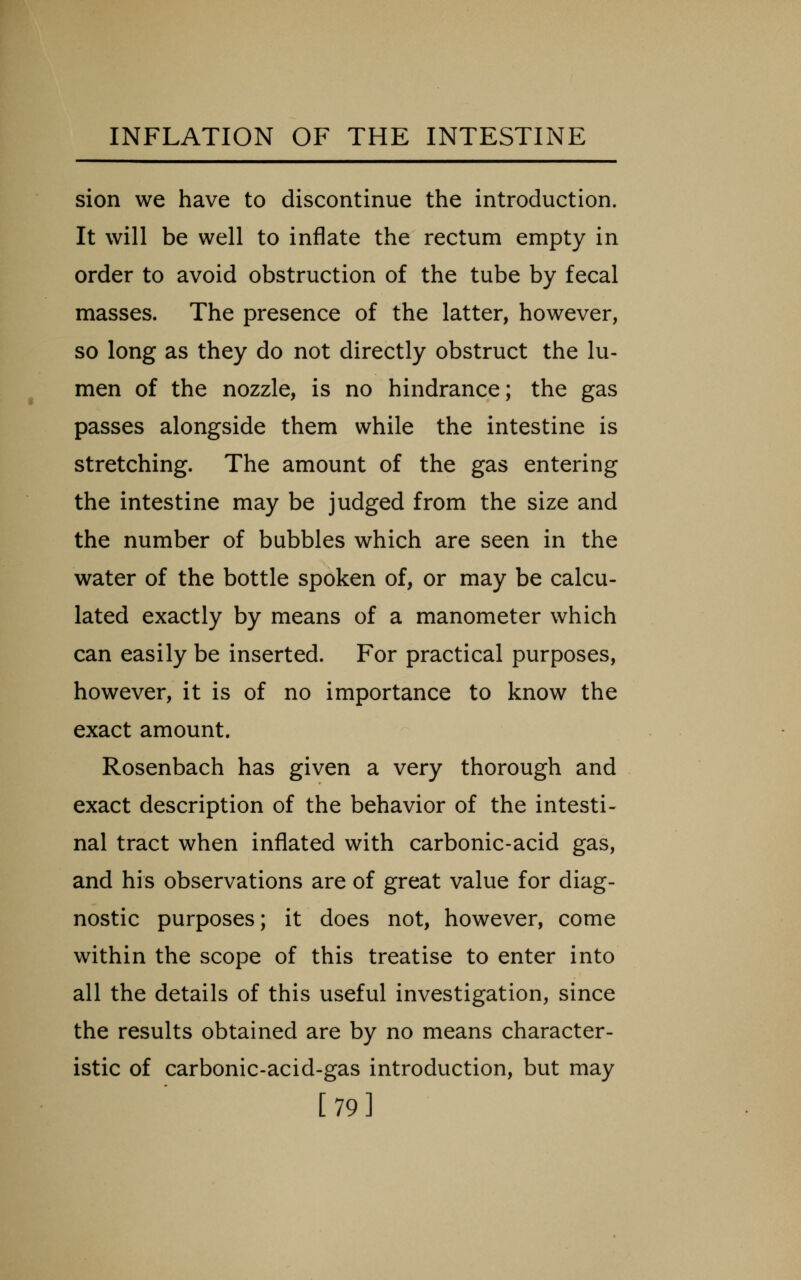 sion we have to discontinue the introduction. It will be well to inflate the rectum empty in order to avoid obstruction of the tube by fecal masses. The presence of the latter, however, so long as they do not directly obstruct the lu- men of the nozzle, is no hindrance; the gas passes alongside them while the intestine is stretching. The amount of the gas entering the intestine may be judged from the size and the number of bubbles which are seen in the water of the bottle spoken of, or may be calcu- lated exactly by means of a manometer which can easily be inserted. For practical purposes, however, it is of no importance to know the exact amount. Rosenbach has given a very thorough and exact description of the behavior of the intesti- nal tract when inflated with carbonic-acid gas, and his observations are of great value for diag- nostic purposes; it does not, however, come within the scope of this treatise to enter into all the details of this useful investigation, since the results obtained are by no means character- istic of carbonic-acid-gas introduction, but may [79]