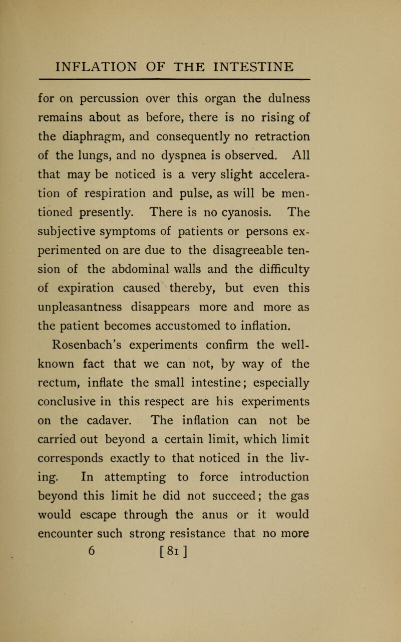 for on percussion over this organ the dulness remains about as before, there is no rising of the diaphragm, and consequently no retraction of the lungs, and no dyspnea is observed. All that may be noticed is a very slight accelera- tion of respiration and pulse, as will be men- tioned presently. There is no cyanosis. The subjective symptoms of patients or persons ex- perimented on are due to the disagreeable ten- sion of the abdominal walls and the difficulty of expiration caused thereby, but even this unpleasantness disappears more and more as the patient becomes accustomed to inflation. Rosenbach's experiments confirm the well- known fact that we can not, by way of the rectum, inflate the small intestine; especially conclusive in this respect are his experiments on the cadaver. The inflation can not be carried out beyond a certain limit, which limit corresponds exactly to that noticed in the liv- ing. In attempting to force introduction beyond this limit he did not succeed; the gas would escape through the anus or it would encounter such strong resistance that no more 6 [8i]