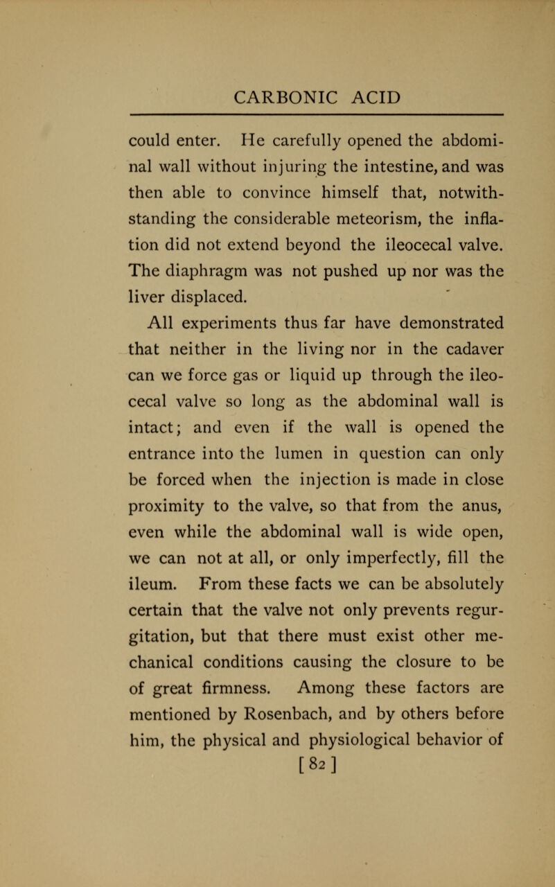could enter. He carefully opened the abdomi- nal wall without injuring the intestine, and was then able to convince himself that, notwith- standing the considerable meteorism, the infla- tion did not extend beyond the ileocecal valve. The diaphragm was not pushed up nor was the liver displaced. All experiments thus far have demonstrated that neither in the living nor in the cadaver can we force gas or liquid up through the ileo- cecal valve so long as the abdominal wall is intact; and even if the wall is opened the entrance into the lumen in question can only be forced when the injection is made in close proximity to the valve, so that from the anus, even while the abdominal wall is wide open, we can not at all, or only imperfectly, fill the ileum. From these facts we can be absolutely certain that the valve not only prevents regur- gitation, but that there must exist other me- chanical conditions causing the closure to be of great firmness. Among these factors are mentioned by Rosenbach, and by others before him, the physical and physiological behavior of [82]