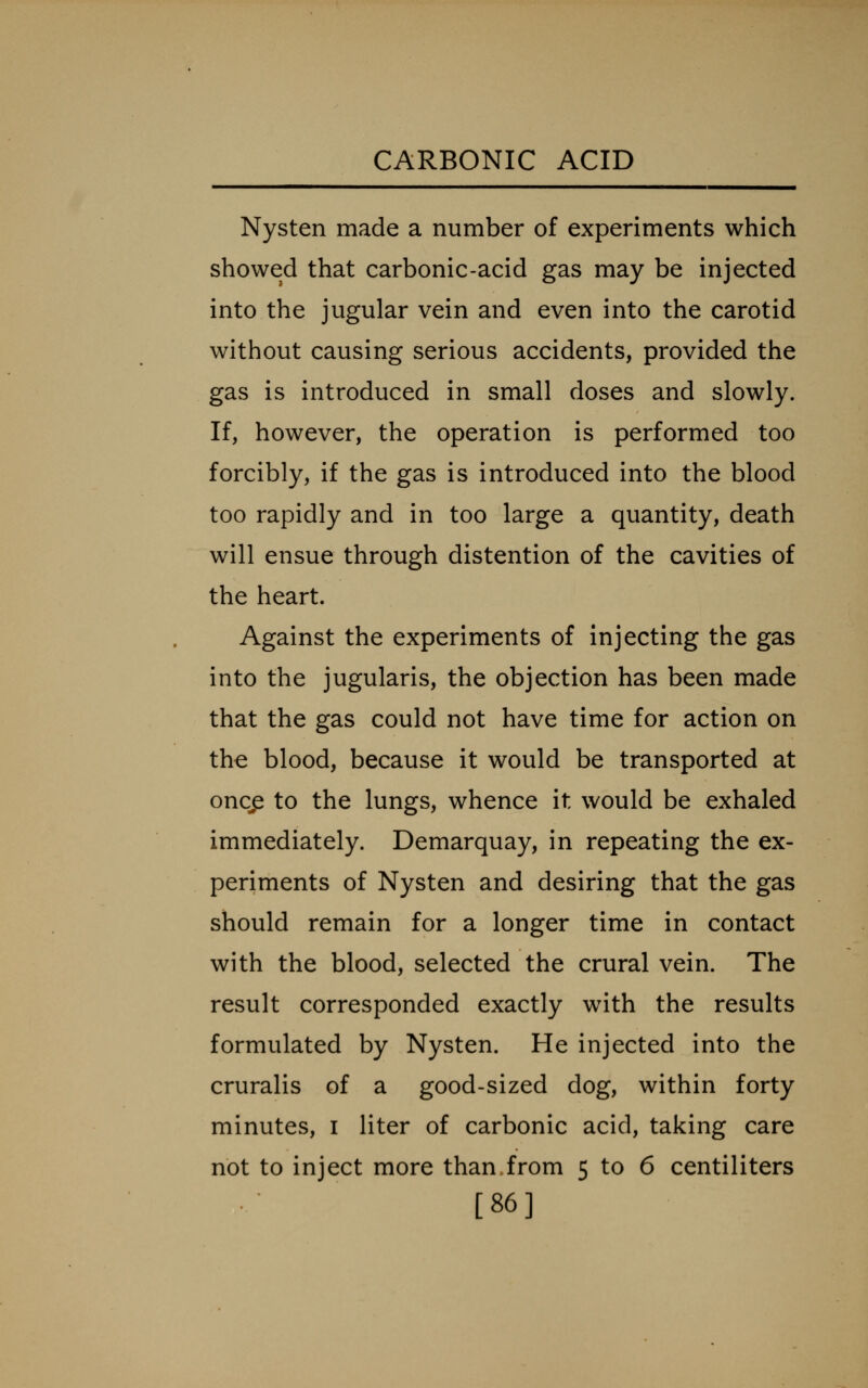 Nysten made a number of experiments which showed that carbonic-acid gas may be injected into the jugular vein and even into the carotid without causing serious accidents, provided the gas is introduced in small doses and slowly. If, however, the operation is performed too forcibly, if the gas is introduced into the blood too rapidly and in too large a quantity, death will ensue through distention of the cavities of the heart. Against the experiments of injecting the gas into the jugularis, the objection has been made that the gas could not have time for action on the blood, because it would be transported at oncp to the lungs, whence it would be exhaled immediately. Demarquay, in repeating the ex- periments of Nysten and desiring that the gas should remain for a longer time in contact with the blood, selected the crural vein. The result corresponded exactly with the results formulated by Nysten. He injected into the cruralis of a good-sized dog, within forty minutes, i liter of carbonic acid, taking care not to inject more than.from 5 to 6 centiliters [86]
