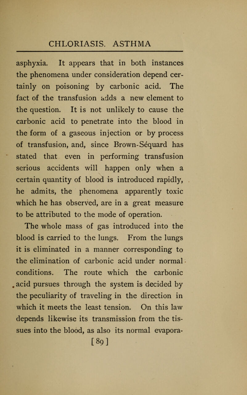 asphyxia. It appears that in both instances the phenomena under consideration depend cer- tainly on poisoning by carbonic acid. The fact of the transfusion adds a new element to the question. It is not unlikely to cause the carbonic acid to penetrate into the blood in the form of a gaseous injection or by process of transfusion, and, since Brown-Sequard has stated that even in performing transfusion serious accidents will happen only when a certain quantity of blood is introduced rapidly, he admits, the phenomena apparently toxic which he has observed, are in a great measure to be attributed to the mode of operation. The whole mass of gas introduced into the blood is carried to the lungs. From the lungs it is eliminated in a manner corresponding to the elimination of carbonic acid under normal conditions. The route which the carbonic acid pursues through the system is decided by the peculiarity of traveling in the direction in which it meets the least tension. On this law depends likewise its transmission from the tis- sues into the blood, as also its normal evapora- [89]
