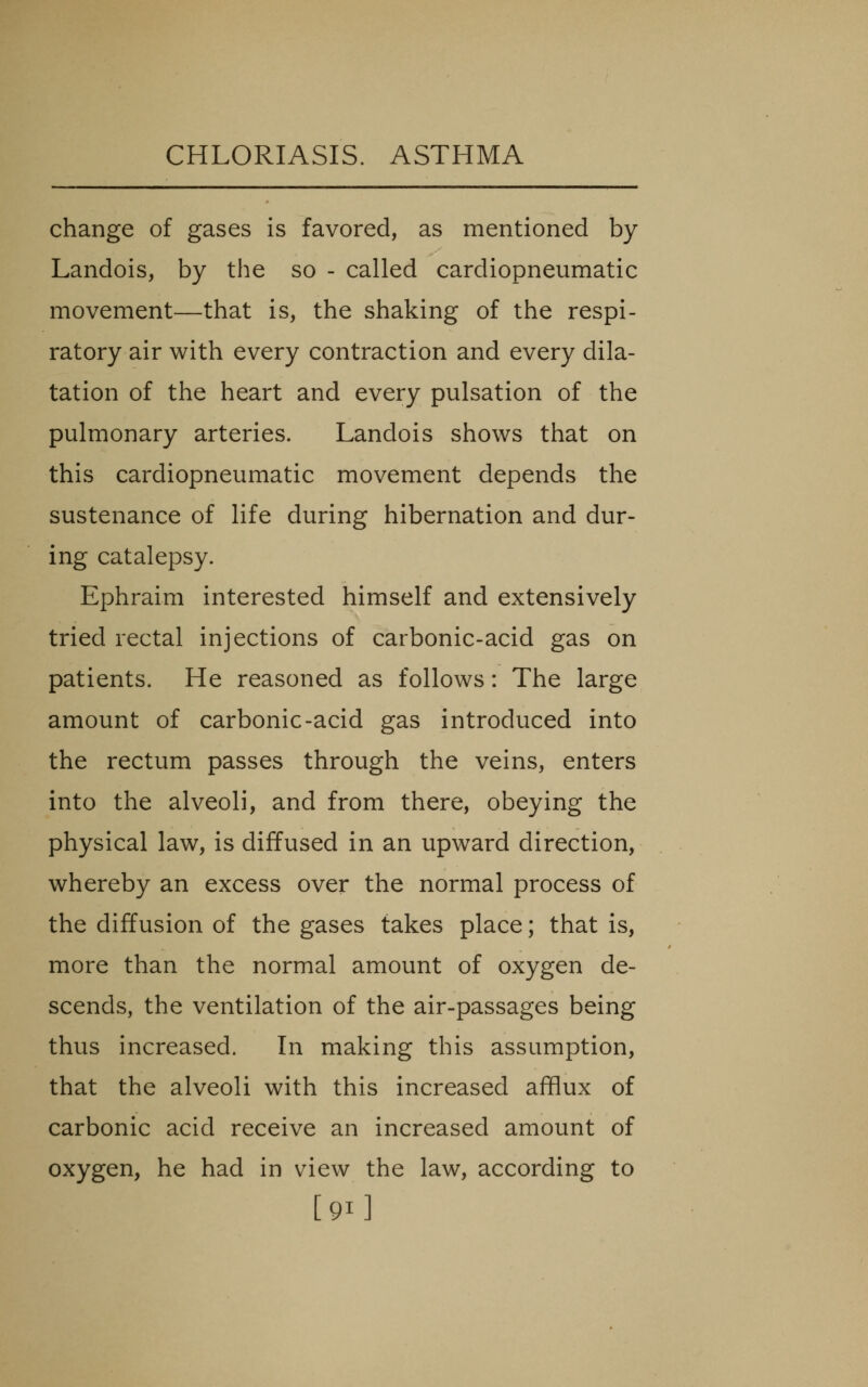 change of gases is favored, as mentioned by Landois, by the so - called cardiopneumatic movement—that is, the shaking of the respi- ratory air with every contraction and every dila- tation of the heart and every pulsation of the pulmonary arteries. Landois shows that on this cardiopneumatic movement depends the sustenance of life during hibernation and dur- ing catalepsy. Ephraim interested himself and extensively tried rectal injections of carbonic-acid gas on patients. He reasoned as follows: The large amount of carbonic-acid gas introduced into the rectum passes through the veins, enters into the alveoli, and from there, obeying the physical law, is diffused in an upward direction, whereby an excess over the normal process of the diffusion of the gases takes place; that is, more than the normal amount of oxygen de- scends, the ventilation of the air-passages being thus increased. In making this assumption, that the alveoli with this increased afflux of carbonic acid receive an increased amount of oxygen, he had in view the law, according to [91]