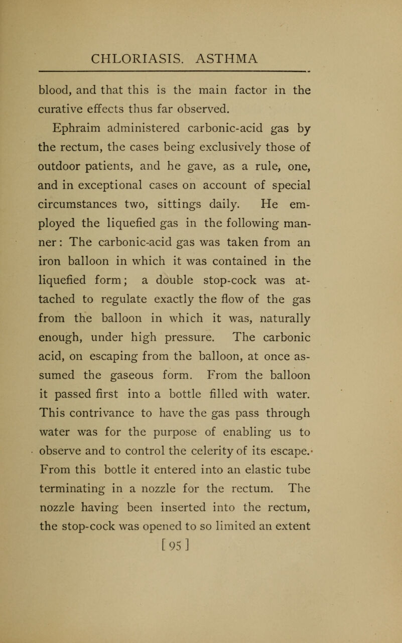 blood, and that this is the main factor in the curative effects thus far observed. Ephraim administered carbonic-acid gas by the rectum, the cases being exclusively those of outdoor patients, and he gave, as a rule, one, and in exceptional cases on account of special circumstances two, sittings daily. He em- ployed the liquefied gas in the following man- ner : The carbonic-acid gas was taken from an iron balloon in which it was contained in the liquefied form; a double stop-cock was at- tached to regulate exactly the flow of the gas from the balloon in which it was, naturally enough, under high pressure. The carbonic acid, on escaping from the balloon, at once as- sumed the gaseous form. From the balloon it passed first into a bottle filled with water. This contrivance to have the gas pass through water was for the purpose of enabling us to observe and to control the celerity of its escape.* From this bottle it entered into an elastic tube terminating in a nozzle for the rectum. The nozzle having been inserted into the rectum, the stop-cock was opened to so limited an extent [95]
