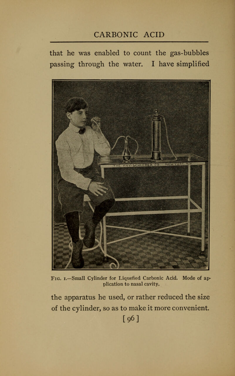 that he was enabled to count the gas-bubbles passing through the water. I have simplified Fig. I.—Small Cylinder for Liquefied Carbonic Acid. Mode of ap- plication to nasal cavity. the apparatus he used, or rather reduced the size of the cylinder, so as to make it more convenient. [96]
