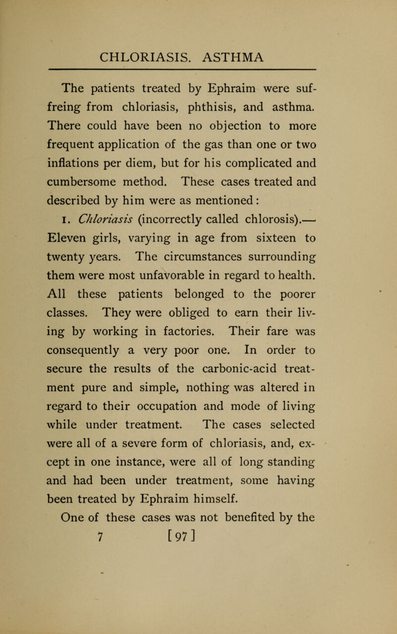 The patients treated by Ephraim were suf- freing from chloriasis, phthisis, and asthma. There could have been no objection to more frequent application of the gas than one or two inflations per diem, but for his complicated and cumbersome method. These cases treated and described by him were as mentioned: I. Chloriasis (incorrectly called chlorosis).— Eleven girls, varying in age from sixteen to twenty years. The circumstances surrounding them were most unfavorable in regard to health. All these patients belonged to the poorer classes. They were obliged to earn their liv- ing by working in factories. Their fare was consequently a very poor one. In order to secure the results of the carbonic-acid treat- ment pure and simple, nothing was altered in regard to their occupation and mode of living while under treatment. The cases selected were all of a severe form of chloriasis, and, ex- cept in one instance, were all of long standing and had been under treatment, some having been treated by Ephraim himself. One of these cases was not benefited by the 7 [97]